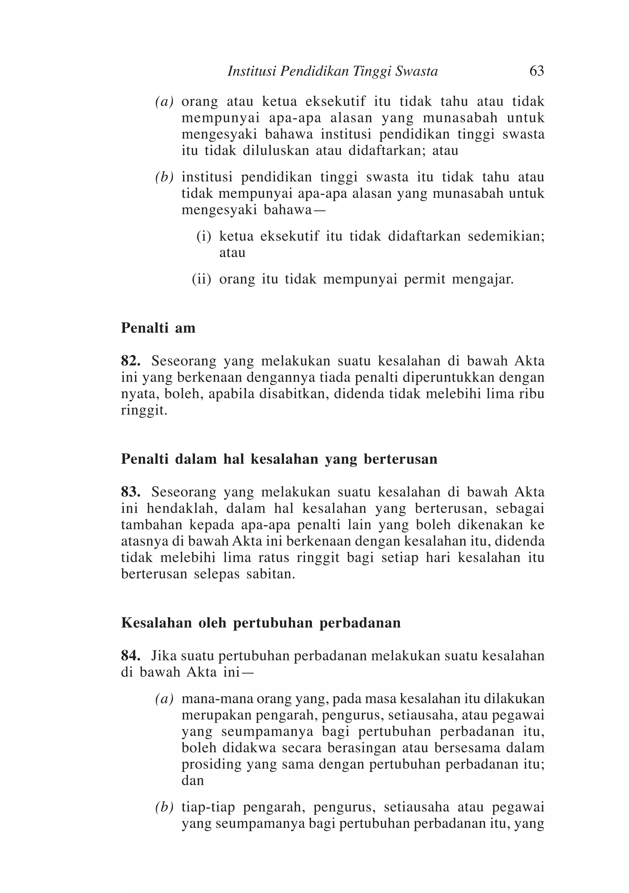 Institusi Pendidikan Tinggi Swasta

63

	

(a)	 orang atau ketua eksekutif itu tidak tahu atau tidak
mempunyai apa-apa alasan yang munasabah untuk
mengesyaki bahawa institusi pendidikan tinggi swasta
itu tidak diluluskan atau didaftarkan; atau

	

(b)	 institusi pendidikan tinggi swasta itu tidak tahu atau
tidak mempunyai apa-apa alasan yang munasabah untuk
mengesyaki bahawa—

	

(i)	 ketua eksekutif itu tidak didaftarkan sedemikian;
atau

	

(ii)	 orang itu tidak mempunyai permit mengajar.

Penalti am
82.	 Seseorang yang melakukan suatu kesalahan di bawah Akta
ini yang berkenaan dengannya tiada penalti diperuntukkan dengan
nyata, boleh, apabila disabitkan, didenda tidak melebihi lima ribu
ringgit.
Penalti dalam hal kesalahan yang berterusan
83.	 Seseorang yang melakukan suatu kesalahan di bawah Akta
ini hendaklah, dalam hal kesalahan yang berterusan, sebagai
tambahan kepada apa-apa penalti lain yang boleh dikenakan ke
atasnya di bawah Akta ini berkenaan dengan kesalahan itu, didenda
tidak melebihi lima ratus ringgit bagi setiap hari kesalahan itu
berterusan selepas sabitan.
Kesalahan oleh pertubuhan perbadanan
84.	 Jika suatu pertubuhan perbadanan melakukan suatu kesalahan
di bawah Akta ini—
	

(a)	 mana-mana orang yang, pada masa kesalahan itu dilakukan
merupakan pengarah, pengurus, setiausaha, atau pegawai
yang seumpamanya bagi pertubuhan perbadanan itu,
boleh didakwa secara berasingan atau bersesama dalam
prosiding yang sama dengan pertubuhan perbadanan itu;
dan

	

(b)	 tiap-tiap pengarah, pengurus, setiausaha atau pegawai
yang seumpamanya bagi pertubuhan perbadanan itu, yang

 