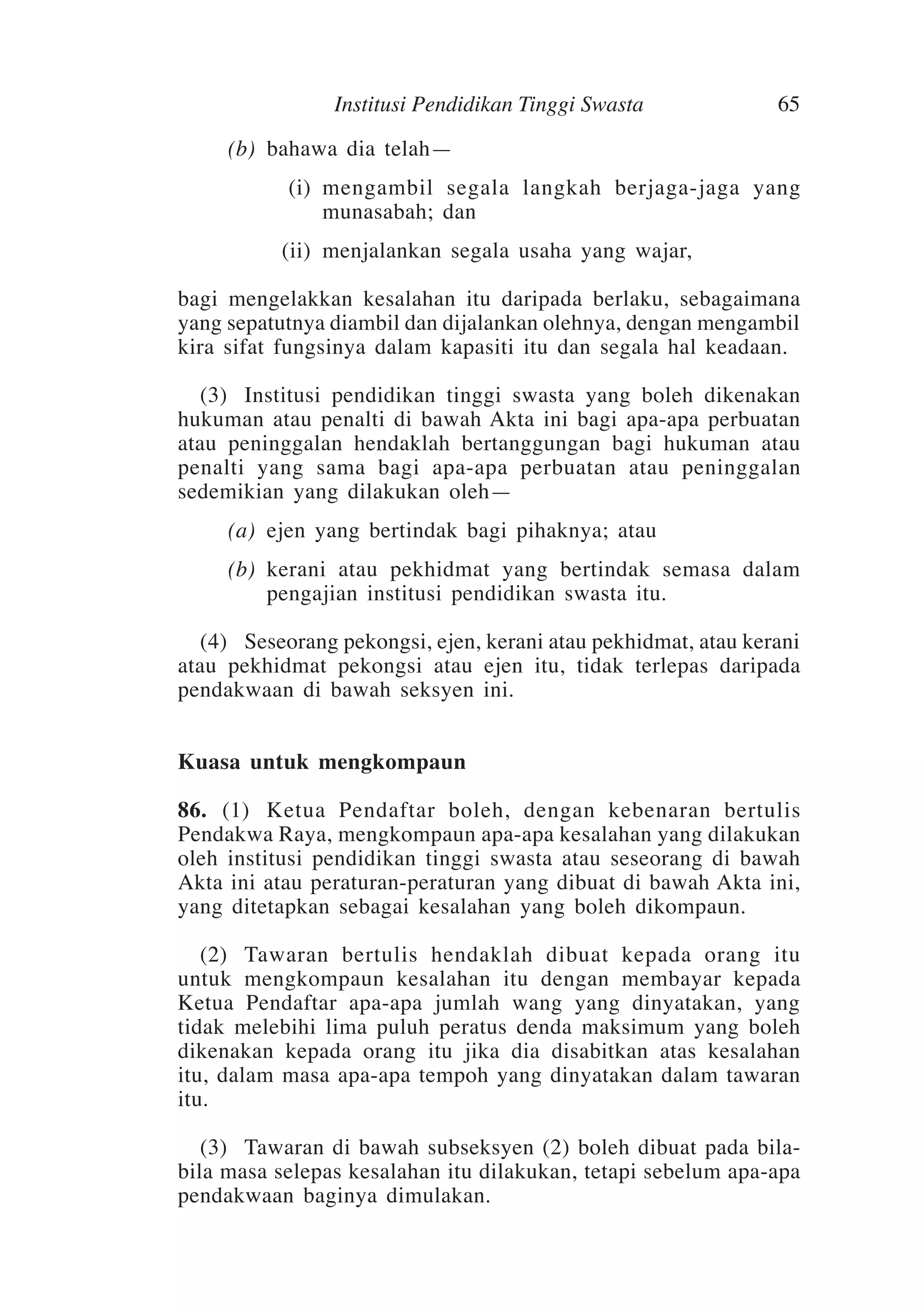 Institusi Pendidikan Tinggi Swasta
	
	
	

65

(b)	 bahawa dia telah—
(i)	 mengambil segala langkah berjaga-jaga yang
munasabah; dan
(ii)	 menjalankan segala usaha yang wajar,

bagi mengelakkan kesalahan itu daripada berlaku, sebagaimana
yang sepatutnya diambil dan dijalankan olehnya, dengan mengambil
kira sifat fungsinya dalam kapasiti itu dan segala hal keadaan.
	 (3)	Institusi pendidikan tinggi swasta yang boleh dikenakan
hukuman atau penalti di bawah Akta ini bagi apa-apa perbuatan
atau peninggalan hendaklah bertanggungan bagi hukuman atau
penalti yang sama bagi apa-apa perbuatan atau peninggalan
sedemikian yang dilakukan oleh—
	

(a)	 ejen yang bertindak bagi pihaknya; atau

	

(b)	 kerani atau pekhidmat yang bertindak semasa dalam
pengajian institusi pendidikan swasta itu.

	 (4)	 Seseorang pekongsi, ejen, kerani atau pekhidmat, atau kerani
atau pekhidmat pekongsi atau ejen itu, tidak terlepas daripada
pendakwaan di bawah seksyen ini.
Kuasa untuk mengkompaun
86.	 (1)	Ketua Pendaftar boleh, dengan kebenaran bertulis
Pendakwa Raya, mengkompaun apa-apa kesalahan yang dilakukan
oleh institusi pendidikan tinggi swasta atau seseorang di bawah
Akta ini atau peraturan-peraturan yang dibuat di bawah Akta ini,
yang ditetapkan sebagai kesalahan yang boleh dikompaun.
	 (2)	Tawaran bertulis hendaklah dibuat kepada orang itu
untuk mengkompaun kesalahan itu dengan membayar kepada
Ketua Pendaftar apa-apa jumlah wang yang dinyatakan, yang
tidak melebihi lima puluh peratus denda maksimum yang boleh
dikenakan kepada orang itu jika dia disabitkan atas kesalahan
itu, dalam masa apa-apa tempoh yang dinyatakan dalam tawaran
itu.
	 (3)	Tawaran di bawah subseksyen (2) boleh dibuat pada bilabila masa selepas kesalahan itu dilakukan, tetapi sebelum apa-apa
pendakwaan baginya dimulakan.

 