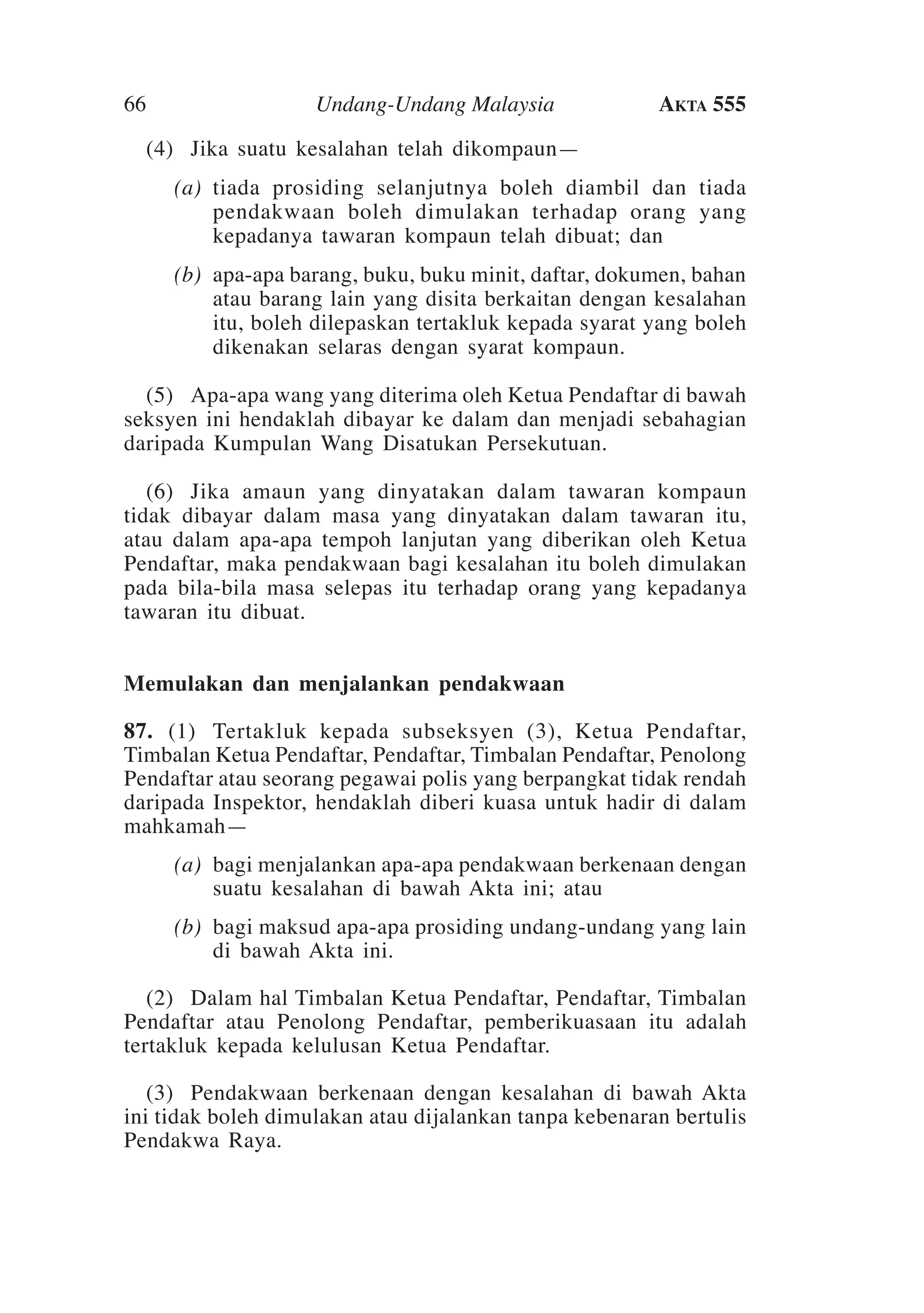 66

Undang-Undang Malaysia

Akta 555

	 (4)	Jika suatu kesalahan telah dikompaun—
	

(a)	 tiada prosiding selanjutnya boleh diambil dan tiada
pendakwaan boleh dimulakan terhadap orang yang
kepadanya tawaran kompaun telah dibuat; dan

	

(b)	 apa-apa barang, buku, buku minit, daftar, dokumen, bahan
atau barang lain yang disita berkaitan dengan kesalahan
itu, boleh dilepaskan tertakluk kepada syarat yang boleh
dikenakan selaras dengan syarat kompaun.

	 (5)	Apa-apa wang yang diterima oleh Ketua Pendaftar di bawah
seksyen ini hendaklah dibayar ke dalam dan menjadi sebahagian
daripada Kumpulan Wang Disatukan Persekutuan.
	 (6)	Jika amaun yang dinyatakan dalam tawaran kompaun
tidak dibayar dalam masa yang dinyatakan dalam tawaran itu,
atau dalam apa-apa tempoh lanjutan yang diberikan oleh Ketua
Pendaftar, maka pendakwaan bagi kesalahan itu boleh dimulakan
pada bila-bila masa selepas itu terhadap orang yang kepadanya
tawaran itu dibuat.
Memulakan dan menjalankan pendakwaan
87.	 (1)	Tertakluk kepada subseksyen (3), Ketua Pendaftar,
Timbalan Ketua Pendaftar, Pendaftar, Timbalan Pendaftar, Penolong
Pendaftar atau seorang pegawai polis yang berpangkat tidak rendah
daripada Inspektor, hendaklah diberi kuasa untuk hadir di dalam
mahkamah—
	

(a)	 bagi menjalankan apa-apa pendakwaan berkenaan dengan
suatu kesalahan di bawah Akta ini; atau

	

(b)	 bagi maksud apa-apa prosiding undang-undang yang lain
di bawah Akta ini.

	 (2)	 Dalam hal Timbalan Ketua Pendaftar, Pendaftar, Timbalan
Pendaftar atau Penolong Pendaftar, pemberikuasaan itu adalah
tertakluk kepada kelulusan Ketua Pendaftar.
	 (3)	 Pendakwaan berkenaan dengan kesalahan di bawah Akta
ini tidak boleh dimulakan atau dijalankan tanpa kebenaran bertulis
Pendakwa Raya.

 