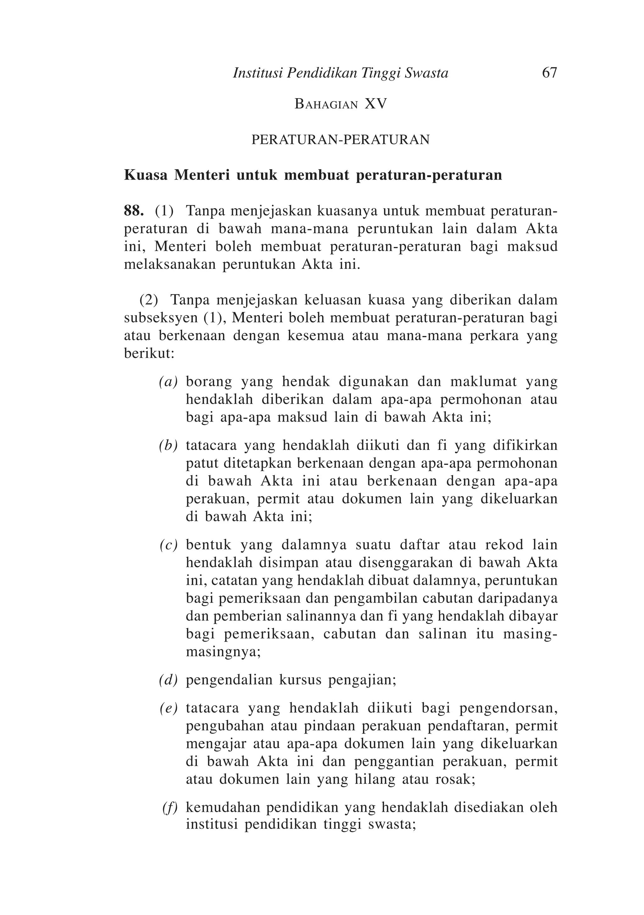 Institusi Pendidikan Tinggi Swasta

67

Bahagian XV
PERATURAN-PERATURAN

Kuasa Menteri untuk membuat peraturan-peraturan
88.	 (1)	Tanpa menjejaskan kuasanya untuk membuat peraturanperaturan di bawah mana-mana peruntukan lain dalam Akta
ini, Menteri boleh membuat peraturan-peraturan bagi maksud
melaksanakan peruntukan Akta ini.
	 (2)	Tanpa menjejaskan keluasan kuasa yang diberikan dalam
subseksyen (1), Menteri boleh membuat peraturan-peraturan bagi
atau berkenaan dengan kesemua atau mana-mana perkara yang
berikut:
	

(a)	 borang yang hendak digunakan dan maklumat yang
hendaklah diberikan dalam apa-apa permohonan atau
bagi apa-apa maksud lain di bawah Akta ini;

	

(b)	 tatacara yang hendaklah diikuti dan fi yang difikirkan
patut ditetapkan berkenaan dengan apa-apa permohonan
di bawah Akta ini atau berkenaan dengan apa-apa
perakuan, permit atau dokumen lain yang dikeluarkan
di bawah Akta ini;

	

(c)	 bentuk yang dalamnya suatu daftar atau rekod lain
hendaklah disimpan atau disenggarakan di bawah Akta
ini, catatan yang hendaklah dibuat dalamnya, peruntukan
bagi pemeriksaan dan pengambilan cabutan daripadanya
dan pemberian salinannya dan fi yang hendaklah dibayar
bagi pemeriksaan, cabutan dan salinan itu masingmasingnya;

	

(d)	 pengendalian kursus pengajian;

	

(e)	 tatacara yang hendaklah diikuti bagi pengendorsan,
pengubahan atau pindaan perakuan pendaftaran, permit
mengajar atau apa-apa dokumen lain yang dikeluarkan
di bawah Akta ini dan penggantian perakuan, permit
atau dokumen lain yang hilang atau rosak;

	

(f)	 kemudahan pendidikan yang hendaklah disediakan oleh
institusi pendidikan tinggi swasta;

 