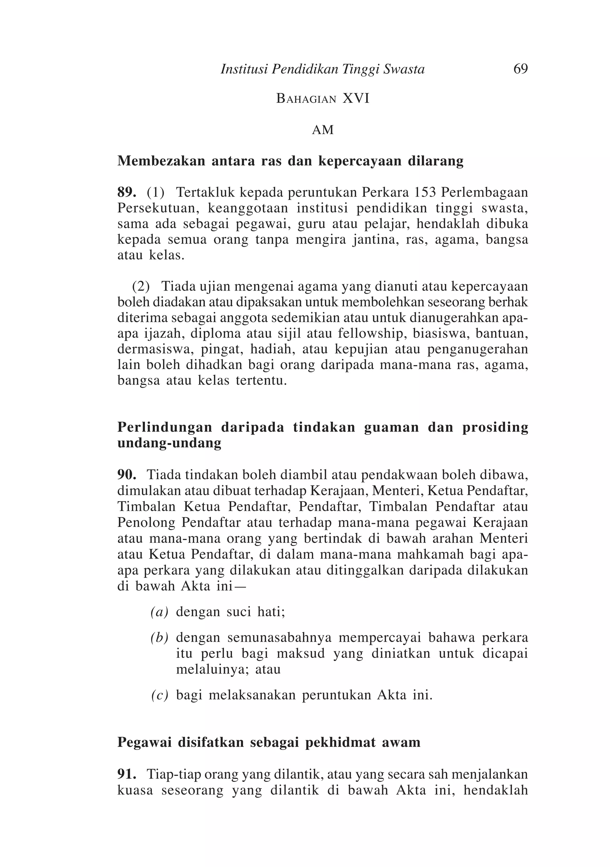Institusi Pendidikan Tinggi Swasta

69

Bahagian XVI
AM

Membezakan antara ras dan kepercayaan dilarang
89.	 (1)	Tertakluk kepada peruntukan Perkara 153 Perlembagaan
Persekutuan, keanggotaan institusi pendidikan tinggi swasta,
sama ada sebagai pegawai, guru atau pelajar, hendaklah dibuka
kepada semua orang tanpa mengira jantina, ras, agama, bangsa
atau kelas.
	 (2)	Tiada ujian mengenai agama yang dianuti atau kepercayaan
boleh diadakan atau dipaksakan untuk membolehkan seseorang berhak
diterima sebagai anggota sedemikian atau untuk dianugerahkan apaapa ijazah, diploma atau sijil atau fellowship, biasiswa, bantuan,
dermasiswa, pingat, hadiah, atau kepujian atau penganugerahan
lain boleh dihadkan bagi orang daripada mana-mana ras, agama,
bangsa atau kelas tertentu.
Perlindungan daripada tindakan guaman dan prosiding
undang-undang
90.	Tiada tindakan boleh diambil atau pendakwaan boleh dibawa,
dimulakan atau dibuat terhadap Kerajaan, Menteri, Ketua Pendaftar,
Timbalan Ketua Pendaftar, Pendaftar, Timbalan Pendaftar atau
Penolong Pendaftar atau terhadap mana-mana pegawai Kerajaan
atau mana-mana orang yang bertindak di bawah arahan Menteri
atau Ketua Pendaftar, di dalam mana-mana mahkamah bagi apaapa perkara yang dilakukan atau ditinggalkan daripada dilakukan
di bawah Akta ini—
	

(a)	 dengan suci hati;

	

(b)	 dengan semunasabahnya mempercayai bahawa perkara
itu perlu bagi maksud yang diniatkan untuk dicapai
melaluinya; atau

	

(c)	 bagi melaksanakan peruntukan Akta ini.

Pegawai disifatkan sebagai pekhidmat awam
91.	Tiap-tiap orang yang dilantik, atau yang secara sah menjalankan
kuasa seseorang yang dilantik di bawah Akta ini, hendaklah

 