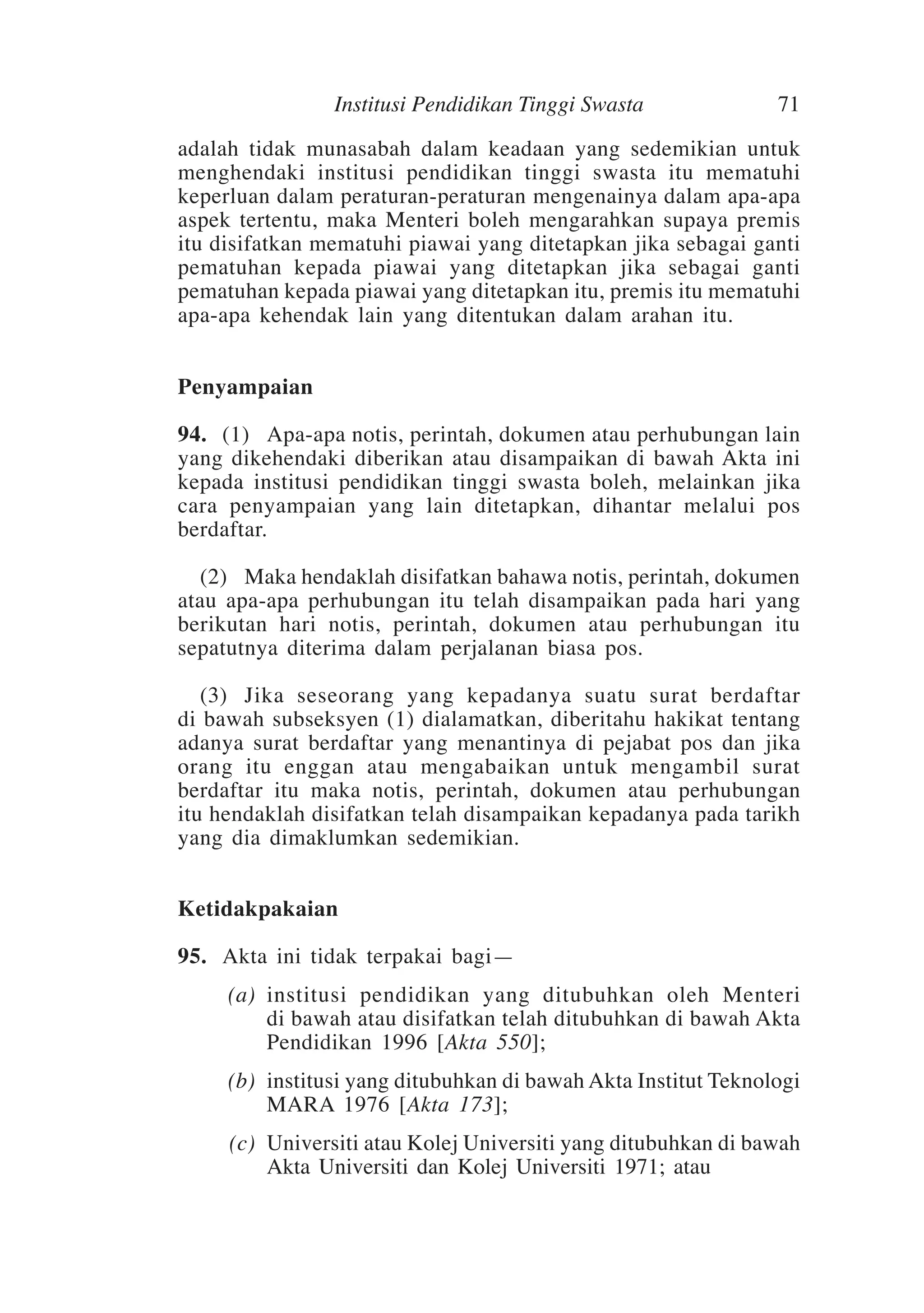 Institusi Pendidikan Tinggi Swasta

71

adalah tidak munasabah dalam keadaan yang sedemikian untuk
menghendaki institusi pendidikan tinggi swasta itu mematuhi
keperluan dalam peraturan-peraturan mengenainya dalam apa-apa
aspek tertentu, maka Menteri boleh mengarahkan supaya premis
itu disifatkan mematuhi piawai yang ditetapkan jika sebagai ganti
pematuhan kepada piawai yang ditetapkan jika sebagai ganti
pematuhan kepada piawai yang ditetapkan itu, premis itu mematuhi
apa-apa kehendak lain yang ditentukan dalam arahan itu.
Penyampaian
94.	 (1)	Apa-apa notis, perintah, dokumen atau perhubungan lain
yang dikehendaki diberikan atau disampaikan di bawah Akta ini
kepada institusi pendidikan tinggi swasta boleh, melainkan jika
cara penyampaian yang lain ditetapkan, dihantar melalui pos
berdaftar.
	 (2)	Maka hendaklah disifatkan bahawa notis, perintah, dokumen
atau apa-apa perhubungan itu telah disampaikan pada hari yang
berikutan hari notis, perintah, dokumen atau perhubungan itu
sepatutnya diterima dalam perjalanan biasa pos.
	 (3)	Jika seseorang yang kepadanya suatu surat berdaftar
di bawah subseksyen (1) dialamatkan, diberitahu hakikat tentang
adanya surat berdaftar yang menantinya di pejabat pos dan jika
orang itu enggan atau mengabaikan untuk mengambil surat
berdaftar itu maka notis, perintah, dokumen atau perhubungan
itu hendaklah disifatkan telah disampaikan kepadanya pada tarikh
yang dia dimaklumkan sedemikian.
Ketidakpakaian
95.	Akta ini tidak terpakai bagi—
	

(a)	 institusi pendidikan yang ditubuhkan oleh Menteri
di bawah atau disifatkan telah ditubuhkan di bawah Akta
Pendidikan 1996 [Akta 550];

	

(b)	 institusi yang ditubuhkan di bawah Akta Institut Teknologi
MARA 1976 [Akta 173];

	

(c)	Universiti atau Kolej Universiti yang ditubuhkan di bawah
Akta Universiti dan Kolej Universiti 1971; atau

 