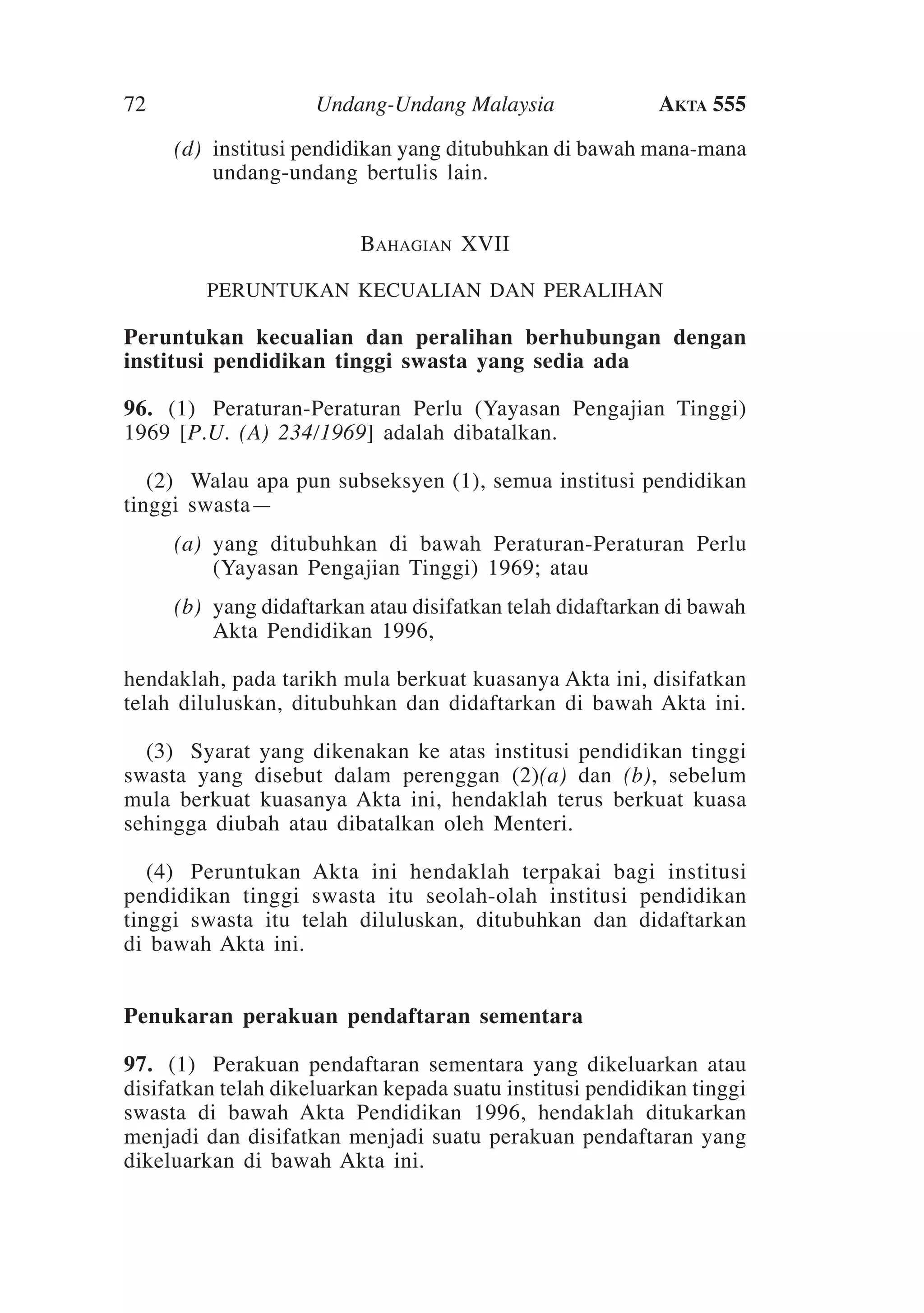 72
	

Undang-Undang Malaysia

Akta 555

(d)	 institusi pendidikan yang ditubuhkan di bawah mana-mana
undang-undang bertulis lain.
Bahagian XVII
PERUNTUKAN KECUALIAN DAN PERALIHAN

Peruntukan kecualian dan peralihan berhubungan dengan
institusi pendidikan tinggi swasta yang sedia ada
96.	 (1)	 Peraturan-Peraturan Perlu (Yayasan Pengajian Tinggi)
1969 [P.U. (A) 234/1969] adalah dibatalkan.
	 (2)	Walau apa pun subseksyen (1), semua institusi pendidikan
tinggi swasta—
	

(a)	 yang ditubuhkan di bawah Peraturan-Peraturan Perlu
(Yayasan Pengajian Tinggi) 1969; atau

	

(b)	 yang didaftarkan atau disifatkan telah didaftarkan di bawah
Akta Pendidikan 1996,

hendaklah, pada tarikh mula berkuat kuasanya Akta ini, disifatkan
telah diluluskan, ditubuhkan dan didaftarkan di bawah Akta ini.
	 (3)	 Syarat yang dikenakan ke atas institusi pendidikan tinggi
swasta yang disebut dalam perenggan (2)(a) dan (b), sebelum
mula berkuat kuasanya Akta ini, hendaklah terus berkuat kuasa
sehingga diubah atau dibatalkan oleh Menteri.
	 (4)	 Peruntukan Akta ini hendaklah terpakai bagi institusi
pendidikan tinggi swasta itu seolah-olah institusi pendidikan
tinggi swasta itu telah diluluskan, ditubuhkan dan didaftarkan
di bawah Akta ini.
Penukaran perakuan pendaftaran sementara
97.	 (1)	 Perakuan pendaftaran sementara yang dikeluarkan atau
disifatkan telah dikeluarkan kepada suatu institusi pendidikan tinggi
swasta di bawah Akta Pendidikan 1996, hendaklah ditukarkan
menjadi dan disifatkan menjadi suatu perakuan pendaftaran yang
dikeluarkan di bawah Akta ini.

 