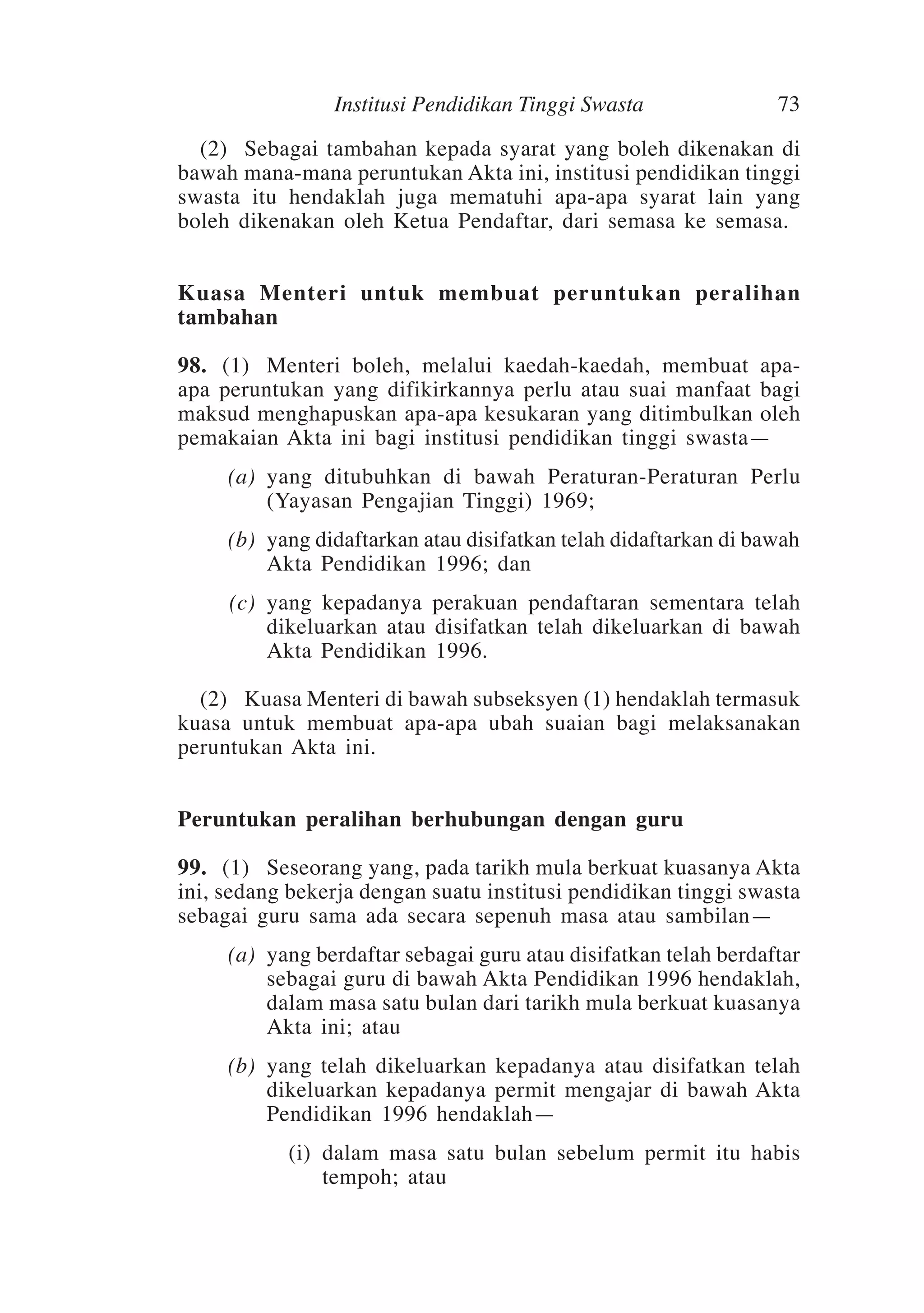 Institusi Pendidikan Tinggi Swasta

73

	 (2)	 Sebagai tambahan kepada syarat yang boleh dikenakan di
bawah mana-mana peruntukan Akta ini, institusi pendidikan tinggi
swasta itu hendaklah juga mematuhi apa-apa syarat lain yang
boleh dikenakan oleh Ketua Pendaftar, dari semasa ke semasa.
Kuasa Menteri untuk membuat peruntukan peralihan
tambahan
98.	 (1)	Menteri boleh, melalui kaedah-kaedah, membuat apaapa peruntukan yang difikirkannya perlu atau suai manfaat bagi
maksud menghapuskan apa-apa kesukaran yang ditimbulkan oleh
pemakaian Akta ini bagi institusi pendidikan tinggi swasta—	
	

(a)	 yang ditubuhkan di bawah Peraturan-Peraturan Perlu
(Yayasan Pengajian Tinggi) 1969;

	

(b)	 yang didaftarkan atau disifatkan telah didaftarkan di bawah
Akta Pendidikan 1996; dan

	

(c)	 yang kepadanya perakuan pendaftaran sementara telah
dikeluarkan atau disifatkan telah dikeluarkan di bawah
Akta Pendidikan 1996.

	 (2)	Kuasa Menteri di bawah subseksyen (1) hendaklah termasuk
kuasa untuk membuat apa-apa ubah suaian bagi melaksanakan
peruntukan Akta ini.
Peruntukan peralihan berhubungan dengan guru
99.	 (1)	 Seseorang yang, pada tarikh mula berkuat kuasanya Akta
ini, sedang bekerja dengan suatu institusi pendidikan tinggi swasta
sebagai guru sama ada secara sepenuh masa atau sambilan—	
	

(a)	 yang berdaftar sebagai guru atau disifatkan telah berdaftar
sebagai guru di bawah Akta Pendidikan 1996 hendaklah,
dalam masa satu bulan dari tarikh mula berkuat kuasanya
Akta ini; atau

	

(b)	 yang telah dikeluarkan kepadanya atau disifatkan telah
dikeluarkan kepadanya permit mengajar di bawah Akta
Pendidikan 1996 hendaklah—

	

(i)	 dalam masa satu bulan sebelum permit itu habis
tempoh; atau

 