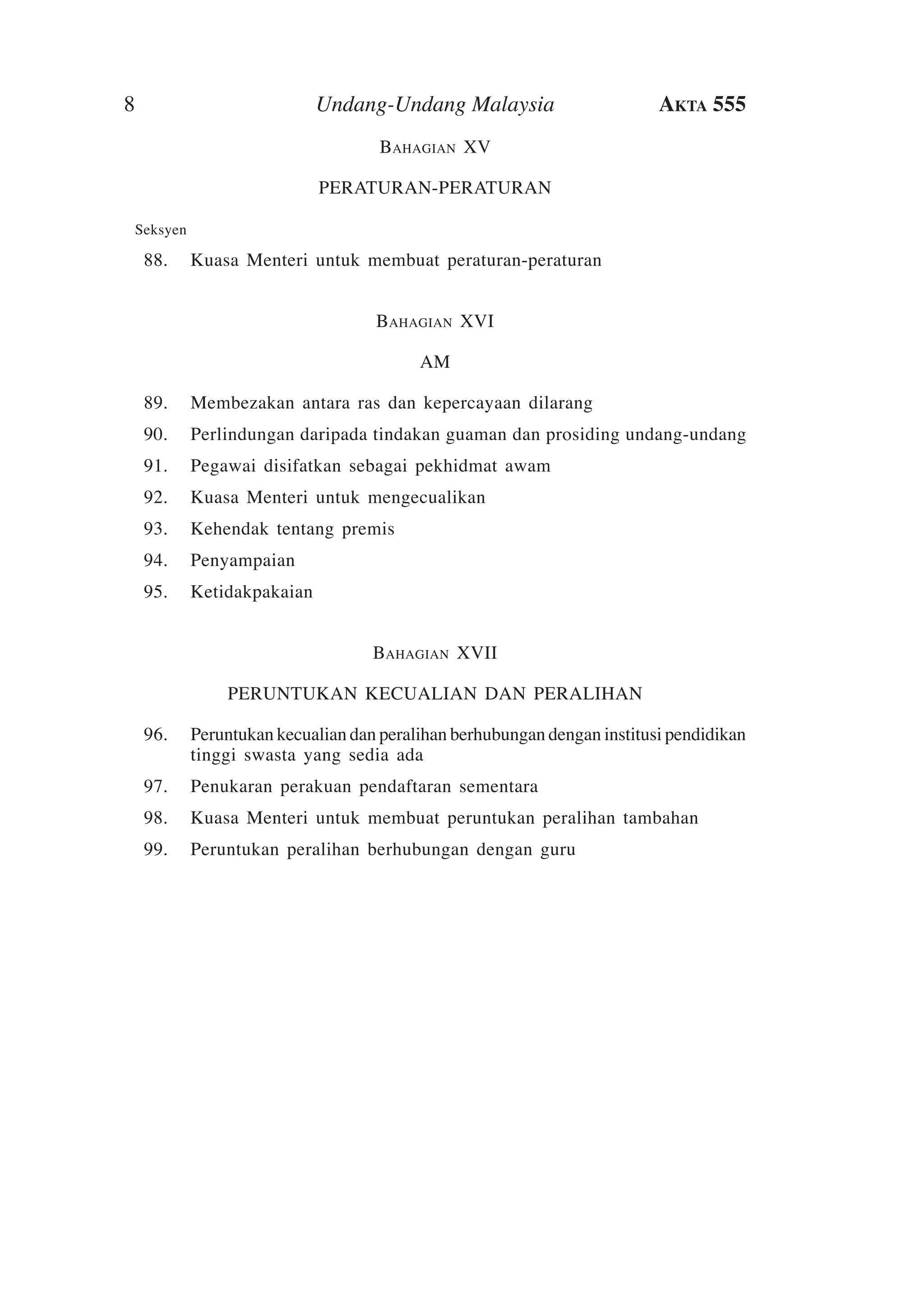 8

Undang-Undang Malaysia

Akta 555

Bahagian XV
PERATURAN-PERATURAN
	

Seksyen

	 88.	Kuasa Menteri untuk membuat peraturan-peraturan
Bahagian XVI
AM
	 89.	Membezakan antara ras dan kepercayaan dilarang
	 90.	 Perlindungan daripada tindakan guaman dan prosiding undang-undang
	 91.	 Pegawai disifatkan sebagai pekhidmat awam
	 92.	Kuasa Menteri untuk mengecualikan
	 93.	Kehendak tentang premis
	 94.	 Penyampaian
	 95.	Ketidakpakaian
Bahagian XVII
PERUNTUKAN KECUALIAN DAN PERALIHAN
	 96.	 Peruntukan kecualian dan peralihan berhubungan dengan institusi pendidikan
tinggi swasta yang sedia ada
	 97.	 Penukaran perakuan pendaftaran sementara
	 98.	Kuasa Menteri untuk membuat peruntukan peralihan tambahan
	 99.	 Peruntukan peralihan berhubungan dengan guru	

 