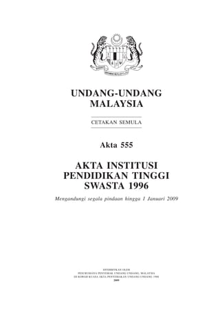 Undang-Undang
Malaysia
Cetakan Semula

Akta 555

Akta INSTITUSI
PENDIDIKAN TINGGI
SWASTA 1996
Mengandungi segala pindaan hingga 1 Januari 2009

Diterbitkan oleh
Pesuruhjaya Penyemak Undang-Undang, Malaysia
Di bawah Kuasa Akta Penyemakan Undang-Undang 1968
2009

 
