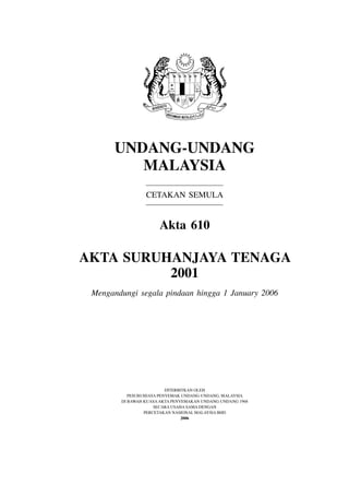 Undang-Undang
         Malaysia
                 Cetakan Semula


                      akta 610

akta sUrUhanjaya tenaga
          2001
 Mengandungi segala pindaan hingga 1 January 2006




                          Diterbitkan oleh
           PeSuruhjaya Penyemak unDang-unDang, malaySia
        Di bawah kuaSa akta Penyemakan unDang-unDang 1968
                     SeCara uSaha Sama Dengan
                 PerCetakan naSional malaySia bhD
                                 2006
 