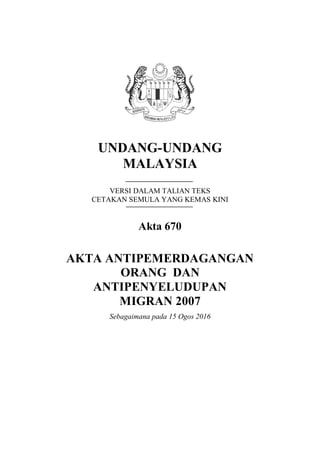 UNDANG-UNDANG
MALAYSIA
VERSI DALAM TALIAN TEKS
CETAKAN SEMULA YANG KEMAS KINI
Akta 670
AKTA ANTIPEMERDAGANGAN
ORANG DAN
ANTIPENYELUDUPAN
MIGRAN 2007
Sebagaimana pada 15 Ogos 2016
 