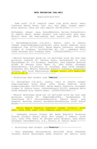 AKTA PERJANJIAN JUAL-BELI
Nomor:0235/Q-8-2010
Pada pukul 10.30 (sepuluh lewat tiga puluh menit) waktu
Indonesia Bagian Barat, hari ini, hari Rabu, tanggal empat,
bulan Agustus, tahun dua ribu sepuluh (04-08-2010);----------Berhadapan dengan saya, JaksonMakalele, Sarjana Hukum,Notaris
di Jakarta Barat, dengan dihadiri oleh saksi-saksi yang saya,
Notaris kenal dan nama-namanya akan disebut pada akhir akta
ini:----------------------------------------------I. NyonyaAnggiDiotama S.E.,M.E.,
tanggal duapuluhdelapantujuhJanuari
enampuluh lima (27-01-1965), Warga
tinggal di Surabaya, JalanSudirman
Tanda Penduduk Kota Surabaya Nomor
----------------------------------

Swasta, lahir di Jakarta
tahun seribu Sembilan ratus
Negara Indonesia, bertempat
No. 126 , pemegang Kartu
125625281065001;------------

- Menurut keterangan dalam hal ini bertindak untuk dan atas nama
perseroan terbatas PT. Kencana Glass, berkedudukan di Jalan
BasukiRahmat No. 113 Surabaya, JawaTimur, yang anggaran dasarnya
AD/ART PT Kencana Glass Nomor 01, yang dibuat dihadapan
AfganSyahreza, S.H.,Notaris di Surabaya, yang telah mendapat
pengesahan dari Menteri Kehakiman Republik Indonesia sebagaimana
ternyata dari Surat Keputusannya Tanggal 24Juli 1979 NomorJ-88HT.24.07-TH.79.------------------------ Selanjutnya akan disebut juga ”Debitur”.-------------------II. HeningCipta S.H.,M.H., swasta, lahir di Jakarta tanggal
duapuluhdelapan
bulan
Maret
tahun
seribu
Sembilan
ratus
enampuluhdelapan (28-03-1968), Warga Negara Indonesia, bertempat
tinggal di Jakarta Pusat, JalanDiponogoro XII/87, pemegang Kartu
Tanda Penduduk Kota Jakarta Nomor 1203007078553462;---- Menurut keterangan dalam hal ini bertindak untuk dan atas nama
perseroan
terbuka
PT.
JembatanMerahTbk.,
berkedudukan
di
JalanJuanda
No.3
KelurahanKebunJeruk
Jakarta
Barat,
yang
anggaran dasarnya beserta perubahan-perubahannya telah dimuat
dalam:-------------------------------------------------------Berita Negara Republik Indonesia tanggal 24(satu), bulan
Juni, tahun 2008, nomor 1103, Tambahan nomor 1113;-----------Sedangkan susunan Direksi dan Dewan Komisaris Perseroan
Terbuka terakhir dimuat dalam akta tanggal 4 (empat), bulan
Juli, tahun 2008, Nomor 88 (delapan puluh delapan), yang dibuat
dihadapan JaksonMakalele, S.H., Notaris di Jakarta Barat.-------------------------------------------------------

Selanjutnya akan disebut juga”Kreditur”.------------------

- Para penghadap masing-masing
tersebut diatas menerangkan bahwa

bertindak dalam kedudukan
Kreditur dan Debitur telah

 