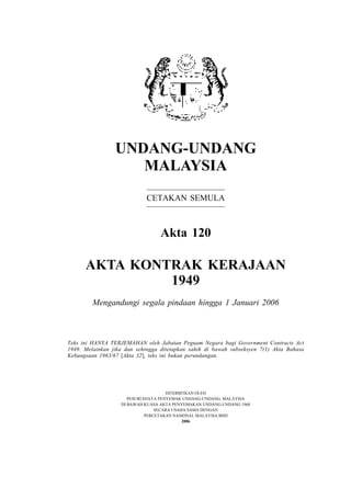 UNDANG-UNDANG
MALAYSIA
CETAKAN SEMULA
Akta 120
AKTA KONTRAK KERAJAAN
1949
Mengandungi segala pindaan hingga 1 Januari 2006
DITERBITKAN OLEH
PESURUHJAYA PENYEMAK UNDANG-UNDANG, MALAYSIA
DI BAWAH KUASA AKTA PENYEMAKAN UNDANG-UNDANG 1968
SECARA USAHA SAMA DENGAN
PERCETAKAN NASIONAL MALAYSIA BHD
2006
Teks ini HANYA TERJEMAHAN oleh Jabatan Peguam Negara bagi Government Contracts Act
1949. Melainkan jika dan sehingga ditetapkan sahih di bawah subseksyen 7(1) Akta Bahasa
Kebangsaan 1963/67 [Akta 32], teks ini bukan perundangan.
 