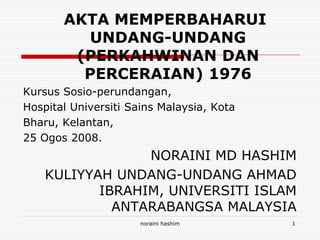 AKTA MEMPERBAHARUI
UNDANG-UNDANG
(PERKAHWINAN DAN
PERCERAIAN) 1976
Kursus Sosio-perundangan,
Hospital Universiti Sains Malaysia, Kota
Bharu, Kelantan,
25 Ogos 2008.

NORAINI MD HASHIM
KULIYYAH UNDANG-UNDANG AHMAD
IBRAHIM, UNIVERSITI ISLAM
ANTARABANGSA MALAYSIA
noraini hashim

1

 