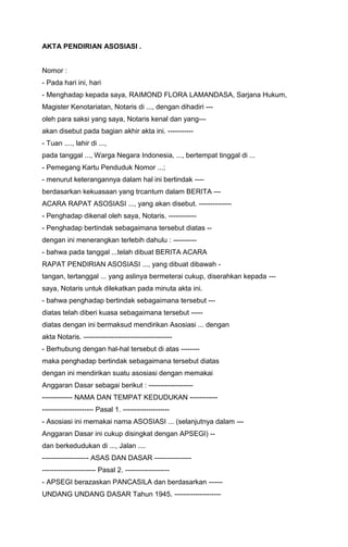 AKTA PENDIRIAN ASOSIASI .

Nomor :
- Pada hari ini, hari
- Menghadap kepada saya, RAIMOND FLORA LAMANDASA, Sarjana Hukum,
Magister Kenotariatan, Notaris di ..., dengan dihadiri --oleh para saksi yang saya, Notaris kenal dan yang--akan disebut pada bagian akhir akta ini. ----------- Tuan ...., lahir di ...,
pada tanggal ..., Warga Negara Indonesia, ..., bertempat tinggal di ...
- Pemegang Kartu Penduduk Nomor ...;
- menurut keterangannya dalam hal ini bertindak ---berdasarkan kekuasaan yang trcantum dalam BERITA --ACARA RAPAT ASOSIASI ..., yang akan disebut. -------------- Penghadap dikenal oleh saya, Notaris. ------------ Penghadap bertindak sebagaimana tersebut diatas -dengan ini menerangkan terlebih dahulu : ---------- bahwa pada tanggal ...telah dibuat BERITA ACARA
RAPAT PENDIRIAN ASOSIASI ..., yang dibuat dibawah tangan, tertanggal ... yang aslinya bermeterai cukup, diserahkan kepada --saya, Notaris untuk dilekatkan pada minuta akta ini.
- bahwa penghadap bertindak sebagaimana tersebut --diatas telah diberi kuasa sebagaimana tersebut ----diatas dengan ini bermaksud mendirikan Asosiasi ... dengan
akta Notaris. -------------------------------------- Berhubung dengan hal-hal tersebut di atas -------maka penghadap bertindak sebagaimana tersebut diatas
dengan ini mendirikan suatu asosiasi dengan memakai
Anggaran Dasar sebagai berikut : ------------------------------- NAMA DAN TEMPAT KEDUDUKAN --------------------------------- Pasal 1. -------------------- Asosiasi ini memakai nama ASOSIASI ... (selanjutnya dalam --Anggaran Dasar ini cukup disingkat dengan APSEGI) -dan berkedudukan di ..., Jalan ....
-------------------- ASAS DAN DASAR -------------------------------------- Pasal 2. ------------------- APSEGI berazaskan PANCASILA dan berdasarkan -----UNDANG UNDANG DASAR Tahun 1945. --------------------

 