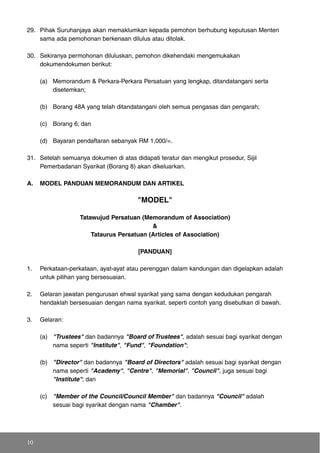 29. Pihak Suruhanjaya akan memaklumkan kepada pemohon berhubung keputusan Menteri
sama ada pemohonan berkenaan dilulus atau ditolak.
30. Sekiranya permohonan diluluskan, pemohon dikehendaki mengemukakan
dokumendokumen berikut:
(a) Memorandum & Perkara-Perkara Persatuan yang lengkap, ditandatangani serta
disetemkan;
(b) Borang 48A yang telah ditandatangani oleh semua pengasas dan pengarah;
(c) Borang 6; dan
(d) Bayaran pendaftaran sebanyak RM 1,000/=.
31. Setelah semuanya dokumen di atas didapati teratur dan mengikut prosedur, Sijil
Pemerbadanan Syarikat (Borang 8) akan dikeluarkan.
A. MODEL PANDUAN MEMORANDUM DAN ARTIKEL
"MODEL"
Tatawujud Persatuan (Memorandum of Association)
&
Tataurus Persatuan (Articles of Association)
[PANDUAN]
1. Perkataan-perkataan, ayat-ayat atau perenggan dalam kandungan dan digelapkan adalah
untuk pilihan yang bersesuaian.
2. Gelaran jawatan pengurusan ehwal syarikat yang sama dengan kedudukan pengarah
hendaklah bersesuaian dengan nama syarikat, seperti contoh yang disebutkan di bawah.
3. Gelaran:
(a) "Trustees" dan badannya "Board of Trustees", adalah sesuai bagi syarikat dengan
nama seperti "Institute", "Fund", "Foundation";
(b) "Director" dan badannya "Board of Directors" adalah sesuai bagi syarikat dengan
nama seperti "Academy", "Centre", "Memorial", "Council", juga sesuai bagi
"Institute"; dan
(c) "Member of the Council/Council Member" dan badannya "Council" adalah
sesuai bagi syarikat dengan nama "Chamber".
10
 