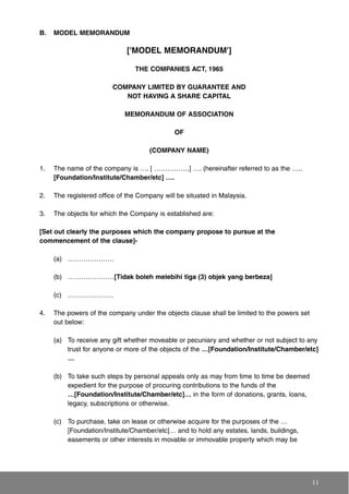 B. MODEL MEMORANDUM
['MODEL MEMORANDUM']
THE COMPANIES ACT, 1965
COMPANY LIMITED BY GUARANTEE AND
NOT HAVING A SHARE CAPITAL
MEMORANDUM OF ASSOCIATION
OF
(COMPANY NAME)
1. The name of the company is …. [ …………….] …. (hereinafter referred to as the …..
[Foundation/Institute/Chamber/etc] ….
2. The registered office of the Company will be situated in Malaysia.
3. The objects for which the Company is established are:
[Set out clearly the purposes which the company propose to pursue at the
commencement of the clause]-
(a) …………………
(b) …………………[Tidak boleh melebihi tiga (3) objek yang berbeza]
(c) …………………
4. The powers of the company under the objects clause shall be limited to the powers set
out below:
(a) To receive any gift whether moveable or pecuniary and whether or not subject to any
trust for anyone or more of the objects of the …[Foundation/Institute/Chamber/etc]
…
(b) To take such steps by personal appeals only as may from time to time be deemed
expedient for the purpose of procuring contributions to the funds of the
…[Foundation/Institute/Chamber/etc]… in the form of donations, grants, loans,
legacy, subscriptions or otherwise.
(c) To purchase, take on lease or otherwise acquire for the purposes of the …
[Foundation/Institute/Chamber/etc]… and to hold any estates, lands, buildings,
easements or other interests in movable or immovable property which may be
11
 