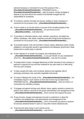 deemed necessary or convenient for any of the purpose of the …
[Foundation/Institute/Chamber/etc]… PROVIDED that the …
[Foundation/Institute/Chamber/etc]… shall not acquire, charge mortgage or
dispose of any land without the consent of the Minister charged with the
responsibility for companies.
(d) To construct, maintain and alter any houses, building or works necessary or
convenient for the purpose of the …[Foundation/Institute/Chamber/etc]…
(e) To let on lease or on hire the whole or any part of the movable property of the
…[Foundation/Institute/Chamber/etc]… on such tenure as the
…[Board/Council/etc]… shall determine.
(f ) To purchase or otherwise acquire, erect, maintain, reconstruct, and adopt any
offices, workshops, mills, plants, machinery and other things found necessary or
convenient for the purpose of the …[Foundation/Institute/Chamber/etc]…
(g) To purchase acquire, hold, sell and deal in shares, stocks, debentures stocks, bonds,
obligations, and securities issued or guaranteed by the Malaysian Government, State
Government or public body or authority.
(h) To sell, dispose of, or transfer any property and undertaking of the
…[Foundation/Institute/Chamber/etc]… or any part thereof, for any consideration
which the …[Foundation/Institute/Chamber/etc]… may see fit to accept.
(i) To accept stock or share, mortgage debentures of other securities of any company in
payment or payment for any services rendered for any sale made to or debt owing
from any such company.
(j) To draw, accept and make, and to endorse, discount and negotiate, bills of
exchange, promissory note, and other negotiable instruments.
(k) To invest in Malaysia the money of the …[Foundation/Institute/Chamber/etc]… not
immediately require in such manner as from time to time may be determined,
PROVIDED that the …[Foundation/Institute/Chamber/etc]… shall not invest in or
incorporate any subsidiary company.
(l) To engage and appoint and pay such officers, clerks, agents, servants or persons to
perform such duties or services for the proper administration and management of the
…[Foundation/Institute/Chamber/etc]… and to remove and suspend the same.
(m) To pay all costs, charges and expenses incurred or sustained in or about the
promotion and establishment, and administration and management of the
…[Foundation/Institute/Chamber/etc]… and to remunerate any person or persons
for services rendered thereof in cash or in any other manner allowed by law.
(n) To borrow and raise money in such manner as the
…[Foundation/Institute/Chamber/etc]… may think fit.
12
 