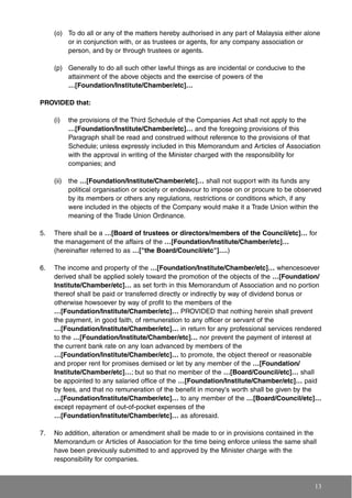 (o) To do all or any of the matters hereby authorised in any part of Malaysia either alone
or in conjunction with, or as trustees or agents, for any company association or
person, and by or through trustees or agents.
(p) Generally to do all such other lawful things as are incidental or conducive to the
attainment of the above objects and the exercise of powers of the
…[Foundation/Institute/Chamber/etc]…
PROVIDED that:
(i) the provisions of the Third Schedule of the Companies Act shall not apply to the
…[Foundation/Institute/Chamber/etc]… and the foregoing provisions of this
Paragraph shall be read and construed without reference to the provisions of that
Schedule; unless expressly included in this Memorandum and Articles of Association
with the approval in writing of the Minister charged with the responsibility for
companies; and
(ii) the …[Foundation/Institute/Chamber/etc]… shall not support with its funds any
political organisation or society or endeavour to impose on or procure to be observed
by its members or others any regulations, restrictions or conditions which, if any
were included in the objects of the Company would make it a Trade Union within the
meaning of the Trade Union Ordinance.
5. There shall be a …[Board of trustees or directors/members of the Council/etc]… for
the management of the affairs of the …[Foundation/Institute/Chamber/etc]…
(hereinafter referred to as …["the Board/Council/etc"]….)
6. The income and property of the …[Foundation/Institute/Chamber/etc]… whencesoever
derived shall be applied solely toward the promotion of the objects of the …[Foundation/
Institute/Chamber/etc]… as set forth in this Memorandum of Association and no portion
thereof shall be paid or transferred directly or indirectly by way of dividend bonus or
otherwise howsoever by way of profit to the members of the
…[Foundation/Institute/Chamber/etc]… PROVIDED that nothing herein shall prevent
the payment, in good faith, of remuneration to any officer or servant of the
…[Foundation/Institute/Chamber/etc]… in return for any professional services rendered
to the …[Foundation/Institute/Chamber/etc]… nor prevent the payment of interest at
the current bank rate on any loan advanced by members of the
…[Foundation/Institute/Chamber/etc]… to promote, the object thereof or reasonable
and proper rent for promises demised or let by any member of the …[Foundation/
Institute/Chamber/etc]…; but so that no member of the …[Board/Council/etc]… shall
be appointed to any salaried office of the …[Foundation/Institute/Chamber/etc]… paid
by fees, and that no remuneration of the benefit in money's worth shall be given by the
…[Foundation/Institute/Chamber/etc]… to any member of the …[Board/Council/etc]…
except repayment of out-of-pocket expenses of the
…[Foundation/Institute/Chamber/etc]… as aforesaid.
7. No addition, alteration or amendment shall be made to or in provisions contained in the
Memorandum or Articles of Association for the time being enforce unless the same shall
have been previously submitted to and approved by the Minister charge with the
responsibility for companies.
13
 