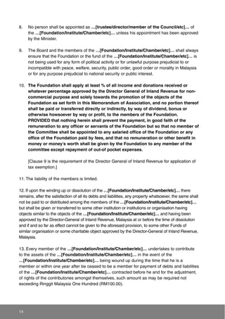 8. No person shall be appointed as …[trustee/director/member of the Council/etc]… of
the …[Foundation/Institute/Chamber/etc]… unless his appointment has been approved
by the Minister.
9. The Board and the members of the …[Foundation/Institute/Chamber/etc]… shall always
ensure that the Foundation or the fund of the …[Foundation/Institute/Chamber/etc]… is
not being used for any form of political activity or for unlawful purpose prejudicial to or
incompatible with peace, welfare, security, public order, good order or morality in Malaysia
or for any purpose prejudicial to national security or public interest.
10. The Foundation shall apply at least % of all income and donations received or
whatever percentage approved by the Director General of Inland Revenue for non-
commercial purpose and solely towards the promotion of the objects of the
Foundation as set forth in this Memorandum of Association, and no portion thereof
shall be paid or transferred directly or indirectly, by way of dividend, bonus or
otherwise howsoever by way or profit, to the members of the Foundation.
PROVIDED that nothing herein shall prevent the payment, in good faith of the
remuneration to any officer or servants of the Foundation but so that no member of
the Committee shall be appointed to any salaried office of the Foundation or any
office of the Foundation paid by fees, and that no remuneration or other benefit in
money or money's worth shall be given by the Foundation to any member of the
committee except repayment of out-of pocket expenses.
[Clause 9 is the requirement of the Director General of Inland Revenue for application of
tax exemption.]
11. The liability of the members is limited.
12. If upon the winding up or dissolution of the …[Foundation/Institute/Chamber/etc]… there
remains, after the satisfaction of all its debts and liabilities, any property whatsoever, the same shall
not be paid to or distributed among the members of the …[Foundation/Institute/Chamber/etc]…
but shall be given or transferred to some other institution or institutions or organisation having
objects similar to the objects of the …[Foundation/Institute/Chamber/etc]… and having been
approved by the Director-General of Inland Revenue, Malaysia at or before the time of dissolution
and if and so far as effect cannot be given to the aforesaid provision, to some other Funds of
similar organisation or some charitable object approved by the Director-General of Inland Revenue,
Malaysia.
13. Every member of the …[Foundation/Institute/Chamber/etc]… undertakes to contribute
to the assets of the …[Foundation/Institute/Chamber/etc]… in the event of the
…[Foundation/Institute/Chamber/etc]… being wound up during the time that he is a
member or within one year after be ceased to be a member for payment of debts and liabilities
of the …[Foundation/Institute/Chamber/etc]… contracted before he and for the adjustment,
of rights of the contributories amongst themselves, such amount as may be required not
exceeding Ringgit Malaysia One Hundred (RM100.00).
14
 