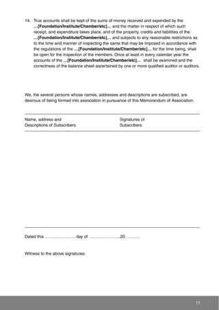 14. True accounts shall be kept of the sums of money received and expended by the
…[Foundation/Institute/Chamber/etc]… and the matter in respect of which such
receipt, and expenditure takes place, and of the property, credits and liabilities of the
…[Foundation/Institute/Chamber/etc]… and subjects to any reasonable restrictions as
to the time and manner of inspecting the same that may be imposed in accordance with
the regulations of the …[Foundation/Institute/Chamber/etc]… for the time being, shall
be open for the inspection of the members. Once at least in every calendar year the
accounts of the …[Foundation/Institute/Chamber/etc]… shall be examined and the
correctness of the balance sheet ascertained by one or more qualified auditor or auditors.
15
We, the several persons whose names, addresses and descriptions are subscribed, are
desirous of being formed into association in pursuance of this Memorandum of Association.
Dated this …………………. day of …………………..20 ……….
Witness to the above signatures:
Name, address and
Descriptions of Subscribers
Signatures of
Subscribers
 