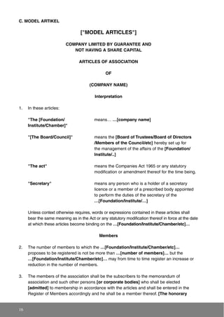 C. MODEL ARTIKEL
["MODEL ARTICLES"]
COMPANY LIMITED BY GUARANTEE AND
NOT HAVING A SHARE CAPITAL
ARTICLES OF ASSOCIATION
OF
(COMPANY NAME)
Interpretation
1. In these articles:
"The [Foundation/ means… …[company name]
Institute/Chamber]"
"[The Board/Council]" means the [Board of Trustees/Board of Directors
/Members of the Council/etc] hereby set up for
the management of the affairs of the [Foundation/
Institute/..]
"The act" means the Companies Act 1965 or any statutory
modification or amendment thereof for the time being.
"Secretary" means any person who is a holder of a secretary
licence or a member of a prescribed body appointed
to perform the duties of the secretary of the
…[Foundation/Institute/…]
Unless context otherwise requires, words or expressions contained in these articles shall
bear the same meaning as in the Act or any statutory modification thereof in force at the date
at which these articles become binding on the …[Foundation/Institute/Chamber/etc]…
Members
2. The number of members to which the …[Foundation/Institute/Chamber/etc]…
proposes to be registered is not be more than …[number of members]… but the
…[Foundation/Institute/Chamber/etc]… may from time to time register an increase or
reduction in the number of members.
3. The members of the association shall be the subscribers to the memorandum of
association and such other persons [or corporate bodies] who shall be elected
[admitted] to membership in accordance with the articles and shall be entered in the
Register of Members accordingly and he shall be a member thereof. [The honorary
16
 