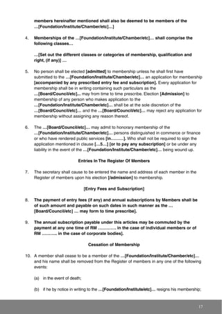 members hereinafter mentioned shall also be deemed to be members of the
…[Foundation/Institute/Chamber/etc]…]
4. Memberships of the …[Foundation/Institute/Chamber/etc]… shall comprise the
following classes…
…[Set out the different classes or categories of membership, qualification and
right, (if any)] …
5. No person shall be elected [admitted] to membership unless he shall first have
submitted to the …[Foundation/Institute/Chamber/etc]… an application for membership
[accompanied by any prescribed entry fee and subscription]. Every application for
membership shall be in writing containing such particulars as the
…[Board/Council/etc]... may from time to time prescribe. Election [Admission] to
membership of any person who makes application to the
…[Foundation/Institute/Chamber/etc]… shall be at the sole discretion of the
…[Board/Council/etc]… and the …[Board/Council/etc]… may reject any application for
membership without assigning any reason thereof.
6. The …[Board/Council/etc]… may admit to honorary membership of the
…[Foundation/Institute/Chamber/etc]… persons distinguished in commerce or finance
or who have rendered public services [in………]. Who shall not be required to sign the
application mentioned in clause […5…] [or to pay any subscription] or be under any
liability in the event of the …[Foundation/Institute/Chamber/etc]… being wound up.
Entries In The Register Of Members
7. The secretary shall cause to be entered the name and address of each member in the
Register of members upon his election [/admission] to membership.
[Entry Fees and Subscription]
8. The payment of entry fees (if any) and annual subscriptions by Members shall be
of such amount and payable on such dates in such manner as the …
[Board/Council/etc] … may form to time prescribe].
9. The annual subscription payable under this articles may be commuted by the
payment at any one time of RM …………. in the case of individual members or of
RM ……….. in the case of corporate bodies].
Cessation of Membership
10. A member shall cease to be a member of the …[Foundation/Institute/Chamber/etc]…
and his name shall be removed from the Register of members in any one of the following
events:
(a) in the event of death;
(b) if he by notice in writing to the …[Foundation/Institute/etc]… resigns his membership;
17
 