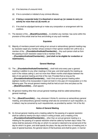 (c) if he becomes of unsound mind;
(d) if he is convicted or indicted of any criminal offences;
(e) if being a corporate body it is dissolved or wound up; [or ceases to carry on
activity for more than six (6) month; or
(f ) if he shall be adjudged bankrupt or make any composition or arrangement with his
creditors.
11. The decision of the …[Board/Council/etc]… to whether any member, has come within the
provision of this article shall be final and binding on any such member.
Expulsion
12. Majority of members present and voting at an annual or extraordinary general meeting may
by resolution expel any member whose conduct in their opinion renders him unfit to be a
member of the …[Foundation/Institute/Chamber/etc]… Any such person shall as from
the passing of such resolution cease to be a member of the
…[Foundation/Institute/Chamber/etc]… [and shall no be eligible for re-election or
readmission]…
General Meetings
13. The …[Foundation/Institute/Chamber/etc]… shall hold once every year a general
meeting in addition to any other meetings in that year, and shall specify the meeting as
such in the notices calling it, and not more than fifteen months shall elapse between the
date of one general meeting and that of the next. Provided that so long as the
…[Foundation/Institute/Chamber/etc]… hold it first annual general meeting within
eighteen months of its incorporation it need not hold it in the year of it incorporation or in the
following year. The annual general meeting shall be held at such time and place as the
…[Board/Council/etc]… shall appoint.
14. All general meeting other than annual general meetings shall be called extraordinary
general meetings.
15. The …[Board/Council/etc]… may, whenever it thinks fit, convince an extraordinary general
meeting, and extraordinary general meetings shall also be convened on such requisition, or,
in default, may be convened by such requisitionists, as provided by section 144 of the Act.
Notice of General Meeting
16. An Annual general meeting and a meeting called for the passing of a special resolution
shall be called by twenty-one day's notice in writing at least, and a meeting of the
…[Foundation/Institute/Chamber/etc]… other than an annual general meeting or a
meeting for the passing of a special resolution shall be called by fourteen day's notice. The
notice shall be exclusive of the day on which it is served or deemed to be served and of the
day for which it is given, and shall specify the place, the day and the hour of meeting and, in
case of special business, the general nature of that business and shall be given, in manner
18
 