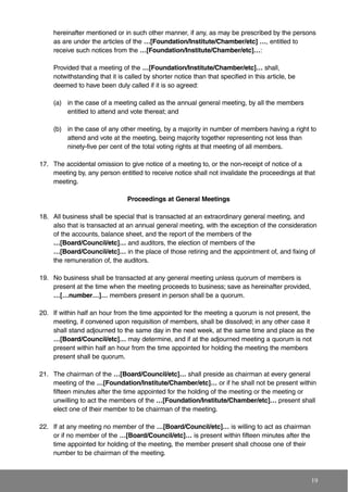 hereinafter mentioned or in such other manner, if any, as may be prescribed by the persons
as are under the articles of the …[Foundation/Institute/Chamber/etc] …, entitled to
receive such notices from the …[Foundation/Institute/Chamber/etc]…:
Provided that a meeting of the …[Foundation/Institute/Chamber/etc]… shall,
notwithstanding that it is called by shorter notice than that specified in this article, be
deemed to have been duly called if it is so agreed:
(a) in the case of a meeting called as the annual general meeting, by all the members
entitled to attend and vote thereat; and
(b) in the case of any other meeting, by a majority in number of members having a right to
attend and vote at the meeting, being majority together representing not less than
ninety-five per cent of the total voting rights at that meeting of all members.
17. The accidental omission to give notice of a meeting to, or the non-receipt of notice of a
meeting by, any person entitled to receive notice shall not invalidate the proceedings at that
meeting.
Proceedings at General Meetings
18. All business shall be special that is transacted at an extraordinary general meeting, and
also that is transacted at an annual general meeting, with the exception of the consideration
of the accounts, balance sheet, and the report of the members of the
…[Board/Council/etc]… and auditors, the election of members of the
…[Board/Council/etc]… in the place of those retiring and the appointment of, and fixing of
the remuneration of, the auditors.
19. No business shall be transacted at any general meeting unless quorum of members is
present at the time when the meeting proceeds to business; save as hereinafter provided,
…[…number…]… members present in person shall be a quorum.
20. If within half an hour from the time appointed for the meeting a quorum is not present, the
meeting, if convened upon requisition of members, shall be dissolved; in any other case it
shall stand adjourned to the same day in the next week, at the same time and place as the
…[Board/Council/etc]… may determine, and if at the adjourned meeting a quorum is not
present within half an hour from the time appointed for holding the meeting the members
present shall be quorum.
21. The chairman of the …[Board/Council/etc]… shall preside as chairman at every general
meeting of the …[Foundation/Institute/Chamber/etc]… or if he shall not be present within
fifteen minutes after the time appointed for the holding of the meeting or the meeting or
unwilling to act the members of the …[Foundation/Institute/Chamber/etc]… present shall
elect one of their member to be chairman of the meeting.
22. If at any meeting no member of the …[Board/Council/etc]… is willing to act as chairman
or if no member of the …[Board/Council/etc]… is present within fifteen minutes after the
time appointed for holding of the meeting, the member present shall choose one of their
number to be chairman of the meeting.
19
 