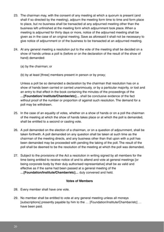 23. The chairman may, with the consent of any meeting at which a quorum is present (and
shall if so directed by the meeting), adjourn the meeting form time to time and form place
to place, but no business shall be transacted at any adjourned meeting other than the
business left unfinished at the meeting form which adjournment took place. When a
meeting is adjourned for thirty days or more, notice of the adjourned meeting shall be
given as in the case of an original meeting. Save as aforesaid it shall not be necessary to
give notice of adjournment or of the business to be transacted at an adjourned meeting.
24. At any general meeting a resolution put to the vote of the meeting shall be decided on a
show of hands unless a poll is (before or on the declaration of the result of the show of
hand) demanded:
(a) by the chairman; or
(b) by at least [three] members present in person or by proxy;
Unless a poll be so demanded a declaration by the chairman that resolution has on a
show of hands been carried or carried unanimously, or by a particular majority, or lost and
an entry to that effect in the book containing the minutes of the proceedings of the
…[Foundation/ Institute/Chamber/etc]… shall be conclusive evidence of the fact
without proof of the number or proportion of against such resolution. The demand for a
poll may be withdrawn.
25. In the case of an equality of votes, whether on a show of hands or on a poll the chairman
of the meeting at which the show of hands takes place or at which the poll is demanded,
shall be entitled to a second or casting vote.
26. A poll demanded on the election of a chairman, or on a question of adjournment, shall be
taken forthwith. A poll demanded on any question shall be taken at such time as the
chairman of the meeting directs, and any business other than that upon with a poll has
been demanded may be proceeded with pending the taking of the poll. The result of the
poll shall be deemed to be the resolution of the meeting at which the poll was demanded.
27. Subject to the provisions of the Act a resolution in writing signed by all members for the
time being entitled to receive notice of and to attend and vote at general meetings [or
being corporate body by their duly authorised representative] shall be as valid and
effective as if the same had been passed at a general meeting of the
…[Foundation/Institute/Chamber/etc]… duly convened and held.
Votes of Members
28. Every member shall have one vote.
29. No member shall be entitled to vote at any general meeting unless all moneys
[subscriptions] presently payable by him to the … [Foundation/Institute/Chamber/etc] …
have been paid.
20
 