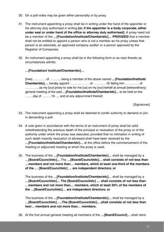 30. On a poll votes may be given either personally or by proxy.
31. The instrument appointing a proxy shall be in writing under the hand of the appointer or
his attorney duly authorised in writing [or, if the appointer is a body corporate, either
under seal or under hand of the office or attorney duly authorised]. A proxy need not
be a member of the …[Foundation/Institute/Chamber/etc]… PROVIDED that a member
shall not be entitled to appoint a person who is not a member as his proxy unless that
person is an advocate, an approved company auditor or a person approved by the
Registrar of Companies.
32. An instrument appointing a proxy shall be in the following form or as near thereto as
circumstances admits:
…[Foundation/ Institute/Chamber/etc]…
[I/we] ………… of ………., being a member of the above named …[Foundation/Institute/
Chamber/etc]…, hereby appoint ………………. of ………… Or failing him ………….. of
…………, as my [our] proxy to vote for me [us] on my [our] behalf at annual [extraordinary]
general meeting of the said …[Foundation/Institute/Chamber/etc]… to be held on the
……..day of ………19…., and at any adjournment thereof.
[Signatures]
33. The instrument appointing a proxy shall be deemed to confer authority to demand or join
in demanding a poll.
34. A vote given in accordance with the terms of an instrument of proxy shall be valid
notwithstanding the previous death of the principal or revocation of the proxy or of the
authority under which the proxy was executed, provided that no intimation in writing of
such death insanity revocation of aforesaid shall have been received by the
…[Foundation/Institute/Chamber/etc]… at the office before the commencement of the
meeting or adjourned meeting at which the proxy is used.
35. The business of the …[Foundation/Institute/Chamber/etc]… shall be managed by a
…[Board/Council/etc]… The …[Board/Council/etc]… shall consists of not less than
…members and not more than… members, which at least one-third of the members
of the … [Board/Council/etc] … are independent directors; or
The business of the …[Foundation/Institute/Chamber/etc]… shall be managed by a
…[Board/Council/etc]… The [Board/Council/etc] … shall consists of not less than
…members and not more than… members, which at least 50% of the members of
the …[Board/Council/etc]… are independent directors; or
The business of the …[Foundation/Institute/Chamber/etc]… shall be managed by a
…[Board/Council/etc] ….The [Board/Council/etc]….shall consists of not less than
two/… members and not more than… members.
36. At the first annual general meeting all members of the …[Board/Council]… shall retire
21
 