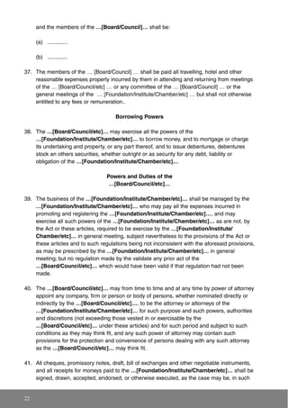 and the members of the …[Board/Council]… shall be:
(a) .............
(b) .............
37. The members of the … [Board/Council] … shall be paid all travelling, hotel and other
reasonable expenses properly incurred by them in attending and returning from meetings
of the … [Board/Council/etc] … or any committee of the … [Board/Council] … or the
general meetings of the … [Foundation/Institute/Chamber/etc] … but shall not otherwise
entitled to any fees or remuneration..
Borrowing Powers
38. The …[Board/Council/etc]… may exercise all the powers of the
…[Foundation/Institute/Chamber/etc]… to borrow money, and to mortgage or charge
its undertaking and property, or any part thereof, and to issue debentures, debentures
stock an others securities, whether outright or as security for any debt, liability or
obligation of the …[Foundation/Institute/Chamber/etc]…
Powers and Duties of the
…[Board/Council/etc]…
39. The business of the …[Foundation/Institute/Chamber/etc]… shall be managed by the
…[Foundation/Institute/Chamber/etc]… who may pay all the expenses incurred in
promoting and registering the …[Foundation/Institute/Chamber/etc]…, and may
exercise all such powers of the …[Foundation/Institute/Chamber/etc]… as are not, by
the Act or these articles, required to be exercise by the …[Foundation/Institute/
Chamber/etc]… in general meeting, subject nevertheless to the provisions of the Act or
these articles and to such regulations being not inconsistent with the aforesaid provisions,
as may be prescribed by the …[Foundation/Institute/Chamber/etc]… in general
meeting; but no regulation made by the validate any prior act of the
…[Board/Council/etc]… which would have been valid if that regulation had not been
made.
40. The …[Board/Council/etc]… may from time to time and at any time by power of attorney
appoint any company, firm or person or body of persons, whether nominated directly or
indirectly by the …[Board/Council/etc]…, to be the attorney or attorneys of the
…[Foundation/Institute/Chamber/etc]… for such purpose and such powers, authorities
and discretions (not exceeding those vested in or exercisable by the
…[Board/Council/etc]… under these articles) and for such period and subject to such
conditions as they may think fit, and any such power of attorney may contain such
provisions for the protection and convenience of persons dealing with any such attorney
as the …[Board/Council/etc]… may think fit.
41. All cheques, promissory notes, draft, bill of exchanges and other negotiable instruments,
and all receipts for moneys paid to the …[Foundation/Institute/Chamber/etc]… shall be
signed, drawn, accepted, endorsed, or otherwise executed, as the case may be, in such
22
 