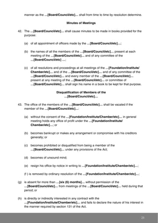 manner as the …[Board/Council/etc]… shall from time to time by resolution determine.
Minutes of Meetings
42. The …[Board/Council/etc]… shall cause minutes to be made in books provided for the
purpose:
(a) of all appointment of officers made by the …[Board/Council/etc]…;
(b) the names of all the members of the …[Board/Council/etc]… present at each
meeting of the …[Board/Council/etc]… and of any committee of the
…[Board/Council/etc] …;
(c) of all resolutions and proceedings at all meetings of the …[Foundation/Institute/
Chamber/etc]… and of the …[Board/Council/etc]… and of any committee of the
…[Board/Council/etc]… and every member of the …[Board/Council/etc]…
present at any meeting of the …[Board/Council/etc]… or committee of
…[Board/Council/etc]… shall sign his name in a book to be kept for that purpose.
Disqualification of Members of the
…[Board/Council/etc]…
43. The office of the members of the …[Board/Council/etc]… shall be vacated if the
member of the …[Board/Council/etc]…:
(a) without the consent of the …[Foundation/Institute/Chamber/etc]… in general
meeting holds any office of profit under the …[Foundation/Institute/
Chamber/etc]…; or
(b) becomes bankrupt or makes any arrangement or compromise with his creditors
generally; or
(c) becomes prohibited or disqualified from being a member of the
…[Board/Council/etc]… under any provisions of the Act;
(d) becomes of unsound mind;
(e) resign his office by notice in writing to …[Foundation/Institute/Chamber/etc]…;
(f ) is removed by ordinary resolution of the …[Foundation/Institute/Chamber/etc]…;
(g) is absent for more than …[six (6) months]… without permission of the
…[Board/Council/etc]… from meetings of the …[Board/Council/etc]… held during that
period; or
(h) is directly or indirectly interested in any contract with the
…[Foundation/Institute/Chamber/etc]… and fails to declare the nature of his interest in
the manner required by section 131 of the Act.
23
 