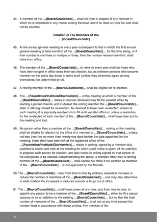 44. A member of the …[Board/Council/etc]… shall not vote in respect of any contract in
which he is interested or any matter arising thereout, and if he does so vote his vote shall
not be counted.
Rotation of The Members of The
… [Board/Council/etc] …
45. At the annual general meeting in every year subsequent to that in which the first annual
general meeting is held one-third of the …[Board/Council/etc]… for the time being, or if
their number is not three or multiple or three, then the number nearest one-third, shall
retire from office.
46. The member of the …[Board/Council/etc]… to retire in every year shall be those who
have been longest in office since their last election, but as between persons who became
member on the same day those to retire shall (unless they otherwise agree among
themselves) be determined by lot.
47. A retiring member of the …[Board/Council/etc]… shall be eligible for re-election.
48. The …[Foundation/Institute/Chamber/etc]… at the meeting at which a member of the
…[Board/Council/etc]… retires in manner aforesaid may fill the vacated office by
electing a person thereto, and in default the retiring member the …[Board/Council/etc]…
shall, if offering himself for re-election, be deemed to have been re-elected, unless at
such meeting it is expressly resolved no to fill such vacated office or unless a resolution
for the re-elected of such member of the …[Board/Council/etc]… shall have been put to
the meeting and lost.
49. No person other then a member of the …[Board/Council/etc]… retiring at the meeting
shall be eligible for election to the office of a member of …[Board/Council/etc]… unless,
not less than five no more than twenty-one days before the date appointed for the
meeting, there shall have been left at the registered office of the
…[Foundation/Institute/Chamber/etc]… notice in writing, signed by a member duly
qualified to attend and vote at the meeting for which such notice is given, of his intention
to propose such person for election, and also notice in writing signed by that person of
his willingness to be elected. Notwithstanding the above, a member other than a retiring
member of the …[Board/Council/etc]… shall vacate his office if his election as member
of the …[Board/Council/etc]… is not approved by the Minister.
50. The …[Board/Council/etc]… may from time to time by ordinary resolution increase or
reduce the number of members of the …[Board/Council/etc]… and may also determine
in what rotation the increased or reduced number is to go out of office.
51. The …[Board/Council/etc]… shall have power at any time, and from time to time, to
appoint any person to be a member of the …[Board/Council/etc]… either to fill a casual
vacancy or as an addition to the existing …[Board/Council/etc]…, but so that the total
number of members of the …[Board/Council/etc]… shall not at any time exceed the
number fixed in accordance with these articles. Any member of the
24
 