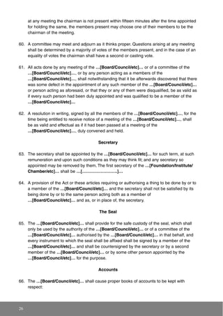 at any meeting the chairman is not present within fifteen minutes after the time appointed
for holding the same, the members present may choose one of their members to be the
chairman of the meeting.
60. A committee may meet and adjourn as it thinks proper. Questions arising at any meeting
shall be determined by a majority of votes of the members present, and in the case of an
equality of votes the chairman shall have a second or casting vote.
61. All acts done by any meeting of the …[Board/Council/etc]… or of a committee of the
…[Board/Council/etc]…, or by any person acting as a members of the
…[Board/Council/etc]…, shall notwithstanding that it be afterwards discovered that there
was some defect in the appointment of any such member of the …[Board/Council/etc]…
or person acting as aforesaid, or that they or any of them were disqualified, be as valid as
if every such person had been duly appointed and was qualified to be a member of the
…[Board/Council/etc]…
62. A resolution in writing, signed by all the members of the …[Board/Council/etc]…, for the
time being entitled to receive notice of a meeting of the …[Board/Council/etc]…, shall
be as valid and effectual as if it had been passed at a meeting of the
…[Board/Council/etc]…, duly convened and held.
Secretary
63. The secretary shall be appointed by the …[Board/Council/etc]… for such term, at such
remuneration and upon such conditions as they may think fit; and any secretary so
appointed may be removed by them. The first secretary of the …[Foundation/Institute/
Chamber/etc]… shall be …[…………………….]…
64. A provision of the Act or these articles requiring or authorising a thing to be done by or to
a member of the …[Board/Council/etc]… and the secretary shall not be satisfied by its
being done by or to the same person acting both as a member of
…[Board/Council/etc]… and as, or in place of, the secretary.
The Seal
65. The …[Board/Council/etc]… shall provide for the safe custody of the seal, which shall
only be used by the authority of the …[Board/Council/etc]… or of a committee of the
…[Board/Council/etc]… authorised by the …[Board/Council/etc]… in that behalf, and
every instrument to which the seal shall be affixed shall be signed by a member of the
…[Board/Council/etc]… and shall be countersigned by the secretary or by a second
member of the …[Board/Council/etc]… or by some other person appointed by the
…[Board/Council/etc]… for the purpose.
Accounts
66. The …[Board/Council/etc]… shall cause proper books of accounts to be kept with
respect:
26
 