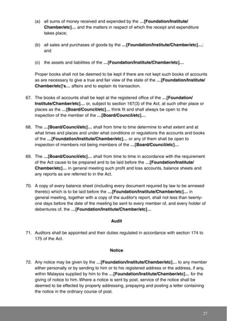 (a) all sums of money received and expended by the …[Foundation/Institute/
Chamber/etc]… and the matters in respect of which the receipt and expenditure
takes place;
(b) all sales and purchases of goods by the …[Foundation/Institute/Chamber/etc]…;
and
(c) the assets and liabilities of the …[Foundation/Institute/Chamber/etc]…
Proper books shall not be deemed to be kept if there are not kept such books of accounts
as are necessary to give a true and fair view of the state of the …[Foundation/Institute/
Chamber/etc]'s… affairs and to explain its transaction.
67. The books of accounts shall be kept at the registered office of the …[Foundation/
Institute/Chamber/etc]… or, subject to section 167(3) of the Act, at such other place or
places as the …[Board/Council/etc]… think fit and shall always be open to the
inspection of the member of the …[Board/Council/etc]…
68. The …[Board/Council/etc]… shall from time to time determine to what extent and at
what times and places and under what conditions or regulations the accounts and books
of the …[Foundation/Institute/Chamber/etc]… or any of them shall be open to
inspection of members not being members of the …[Board/Council/etc]…
69. The …[Board/Council/etc]… shall from time to time in accordance with the requirement
of the Act cause to be prepared and to be laid before the …[Foundation/Institute/
Chamber/etc]… in general meeting such profit and loss accounts, balance sheets and
any reports as are referred to in the Act.
70. A copy of every balance sheet (including every document required by law to be annexed
thereto) which is to be laid before the …[Foundation/Institute/Chamber/etc]… in
general meeting, together with a copy of the auditor's report, shall not less than twenty-
one days before the date of the meeting be sent to every member of, and every holder of
debentures of, the …[Foundation/Institute/Chamber/etc]…
Audit
71. Auditors shall be appointed and their duties regulated in accordance with section 174 to
175 of the Act.
Notice
72. Any notice may be given by the …[Foundation/Institute/Chamber/etc]… to any member
either personally or by sending to him or to his registered address or the address, if any,
within Malaysia supplied by him to the …[Foundation/Institute/Chamber/etc]… for the
giving of notice to him. Where a notice is sent by post, service of the notice shall be
deemed to be effected by properly addressing, prepaying and posting a letter containing
the notice in the ordinary course of post.
27
 