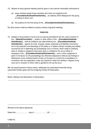 73. Notices of every general meeting shall be given in any manner hereinafter authorised to:
(a) every member except those members who have not supplied to the
…[Foundation/Institute/Chamber/etc]… an address within Malaysia for the giving
of notices to them; and
(b) the auditors for the time being of the …[Foundation/Institute/Chamber/etc]… .
No other person shall be entitled to receive notices of general meetings.
Indemnity
74. Subject to the provision of and so far as may be permitted by the Act, every member of
the …[Board/Council/etc]…, auditor or other officer of the …[Foundation/Institute/
Chamber/etc]… shall be entitled to be indemnified by the …[Foundation/Institute/
Chamber/etc]… against all costs, charges, losses, expenses and liabilities incurred by
him in the execution and discharge of his duties or in relation thereto including any liability
incurred by him in defending any proceedings civil or criminal, which relate to anything
done or omitted or alleged to have been done or omitted by him as an officer or
employee of the …[Foundation/Institute/Chamber/etc]… and in which judgement is
given in his favour (or the proceedings are otherwise disposed of without any findings or
admissions of any material breach of duty on his part) or in which he is acquitted or in
connection with any application under any statute for relief from liability in respect of any
such act or omission in which relief is granted to him by the court.
We, the several persons whose names, addresses are subscribed hereunder being
subscribed hereby agree with the foregoing Articles Of Association.
Name, Address and Description of Subscribers.
Witness to the above signatures:
Dated this …………………. day of …………………..20 ……….
Lodge by:
28
 