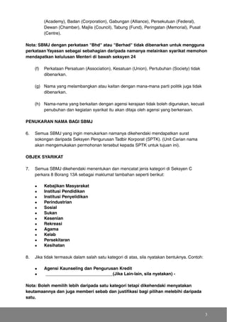 (Academy), Badan (Corporation), Gabungan (Alliance), Persekutuan (Federal),
Dewan (Chamber), Majlis (Council), Tabung (Fund), Peringatan (Memorial), Pusat
(Centre).
Nota: SBMJ dengan perkataan "Bhd" atau "Berhad" tidak dibenarkan untuk mengguna
perkataan Yayasan sebagai sebahagian daripada namanya melainkan syarikat memohon
mendapatkan kelulusan Menteri di bawah seksyen 24
(f) Perkataan Persatuan (Association), Kesatuan (Union), Pertubuhan (Society) tidak
dibenarkan.
(g) Nama yang melambangkan atau kaitan dengan mana-mana parti politik juga tidak
dibenarkan.
(h) Nama-nama yang berkaitan dengan agensi kerajaan tidak boleh digunakan, kecuali
penubuhan dan kegiatan syarikat itu akan ditaja oleh agensi yang berkenaan.
PENUKARAN NAMA BAGI SBMJ
6. Semua SBMJ yang ingin menukarkan namanya dikehendaki mendapatkan surat
sokongan daripada Seksyen Pengurusan Tadbir Korporat (SPTK). (Unit Carian nama
akan mengemukakan permohonan tersebut kepada SPTK untuk tujuan ini).
OBJEK SYARIKAT
7. Semua SBMJ dikehendaki menentukan dan mencatat jenis kategori di Seksyen C
perkara 8 Borang 13A sebagai maklumat tambahan seperti berikut:
Kebajikan Masyarakat
Institusi Pendidikan
Institusi Penyelidikan
Perindustrian
Sosial
Sukan
Kesenian
Rekreasi
Agama
Kelab
Persekitaran
Kesihatan
8. Jika tidak termasuk dalam salah satu kategori di atas, sila nyatakan bentuknya. Contoh:
Agensi Kaunseling dan Pengurusan Kredit
____________________________(Jika Lain-lain, sila nyatakan) -
Nota: Boleh memilih lebih daripada satu kategori tetapi dikehendaki menyatakan
keutamaannya dan juga memberi sebab dan justifikasi bagi pilihan melebihi daripada
satu.
3
 
