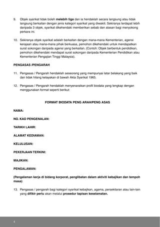 9. Objek syarikat tidak boleh melebih tiga dan ia hendaklah secara langsung atau tidak
langsung berkaitan dengan jenis kategori syarikat yang diwakili. Sekiranya terdapat lebih
daripada 3 objek, syarikat dikehendaki memberikan sebab dan alasan bagi menyokong
perkara ini.
10. Sekiranya objek syarikat adalah berkaitan dengan mana-mana Kementerian, agensi
kerajaan atau mana-mana pihak berkuasa, pemohon dikehendaki untuk mendapatkan
surat sokongan daripada agensi yang berkaitan. (Contoh: Objek berbentuk pendidikan,
pemohon dikehendaki mendapat surat sokongan daripada Kementerian Pendidikan atau
Kementerian Pengajian Tinggi Malaysia).
PENGASAS /PENGARAH
11. Pengasas / Pengarah hendaklah seseorang yang mempunyai latar belakang yang baik
dan tidak hilang kelayakan di bawah Akta Syarikat 1965.
12. Pengasas / Pengarah hendaklah menyenaraikan profil biodata yang lengkap dengan
menggunakan format seperti berikut:
FORMAT BIODATA PENG ARAH/PENG ASAS
NAMA:
NO. KAD PENGENALAN:
TARIKH LAHIR:
ALAMAT KEDIAMAN:
KELULUSAN:
PEKERJAAN TERKINI:
MAJIKAN:
PENGALAMAN:
(Pengalaman kerja di bidang korporat, penglibatan dalam aktiviti kebajikan dan tempoh
masa)
13. Pengasas / pengarah bagi kategori syarikat kebajikan, agama, persekitaran atau lain-lain
yang difikir perlu akan melalui prosedur tapisan keselamatan.
4
 