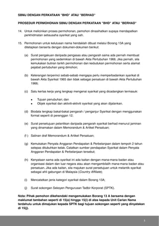 SBMJ DENGAN PERKATAAN "BHD" ATAU "BERHAD"
PROSEDUR PERMOHONAN SBMJ DENGAN PERKATAAN "BHD" ATAU "BERHAD"
14. Untuk melicinkan proses permohonan, pemohon dinasihatkan supaya mendapatkan
perkhidmatan setiausaha syarikat yang sah.
15. Permohonan untuk kelulusan nama hendaklah dibuat melalui Borang 13A yang
ditetapkan berserta dengan dokumen-dokumen berikut:
(a) Surat pengakuan daripada pengasas atau pengarah sama ada pernah membuat
permohonan yang sedemikian di bawah Akta Pertubuhan 1966. Jika pernah, sila
kemukakan butiran tarikh permohonan dan kedudukan permohonan serta alamat
pejabat pertubuhan yang dimohon;
(b) Keterangan terperinci sebab-sebab mengapa perlu memperbadankan syarikat di
bawah Akta Syarikat 1965 dan tidak sebagai persatuan di bawah Akta Pertubuhan
1966;
(c) Satu kertas kerja yang lengkap mengenai syarikat yang dicadangkan termasuk:
Tujuan penubuhan; dan
Objek syarikat dan aktiviti-aktiviti syarikat yang akan dijalankan.
(d) Biodata lengkap bakal-bakal pengarah / penganjur Syarikat dengan menggunakan
format seperti di perenggan 12;
(e) Surat persetujuan pelantikan daripada pengarah syarikat berhad menurut jaminan
yang dinamakan dalam Memorandum & Artikel Persatuan;
(f ) Salinan draf Memorandum & Artikel Persatuan;
(g) Kemukakan Penyata Anggaran Pendapatan & Perbelanjaan dalam tempoh 2 tahun
selepas ditubuhkan kelak. Catatkan sumber pendapatan Syarikat dalam Penyata
Anggaran Pendapatan & Perbelanjaan tersebut;
(h) Kenyataan sama ada syarikat ini ada kaitan dengan mana-mana badan atau
organisasi dalam dan luar negara atau akan mengambilalih mana-mana badan atau
persatuan. Jika ada kaitan, sila majukan surat persetujuan untuk melantik syarikat
sebagai ahli gabungan di Malaysia (Country Affiliate);
(i) Mencatatkan jenis kategori syarikat dalam Borang 13A;
(j) Surat sokongan Seksyen Pengurusan Tadbir Korporat (SPTK).
Nota: Pihak pemohon dikehendaki mengemukakan Borang 13 A bersama dengan
maklumat tambahan seperti di 15(a) hingga 15(i) di atas kepada Unit Carian Nama
terdahulu untuk dimajukan kepada SPTK bagi tujuan sokongan seperti yang dinyatakan
di 15(j).
5
 