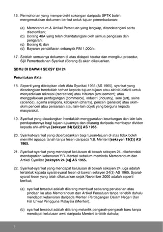 16. Permohonan yang memperolehi sokongan daripada SPTK boleh
mengemukakan dokumen berikut untuk tujuan pemerbadanan:
(a) Memorandum & Artikel Persatuan yang lengkap, ditandatangani serta
disetemkan;
(b) Borang 48A yang telah ditandatangani oleh semua pengasas dan
pengarah;
(c) Borang 6; dan
(d) Bayaran pendaftaran sebanyak RM 1,000/=.
17. Setelah semuanya dokumen di atas didapati teratur dan mengikut prosedur,
Sijil Pemerbadanan Syarikat (Borang 8) akan dikeluarkan.
SBMJ DI BAWAH SEKSY EN 24
Peruntukan Akta
18. Seperti yang ditetapkan oleh Akta Syarikat 1965 (AS 1965), syarikat yang
dicadangkan hendaklah terhad kepada tujuan-tujuan atau aktiviti-aktiviti untuk
menyediakan rekreasi (recreation) atau hiburan (amusement); atau
menggalakkan perdagangan (commerce), industri (industry), seni (art), sains
(science), agama (religion), kebajikan (charity), pencen (pension) atau skim-
skim pencen atau persaraan atau lain-lain objek yang berguna kepada
masyarakat.
19. Syarikat yang dicadangkan hendaklah menggunakan keuntungan dan lain-lain
pendapatannya bagi tujuan-tujuannya dan dilarang daripada membayar dividen
kepada ahli-ahlinya [seksyen 24(1)/(2)] AS 1965.
20. Syarikat-syarikat yang diperbadankan bagi tujuan-tujuan di atas tidak boleh
memiliki apaapa tanah tanpa lesen daripada Y.B. Menteri [seksyen 19(2)] AS
1965.
21. Syarikat-syarikat yang mendapat kelulusan di bawah seksyen 24, dikehendaki
mendapatkan kebenaran Y.B. Menteri sebelum meminda Memorandum dan
Artikel Syarikat [seksyen 24 (4)] AS 1965.
22. Syarikat-syarikat yang mendapat kelulusan di bawah seksyen 24 juga adalah
tertakluk kepada syarat-syarat lesen di bawah seksyen 24(3) AS 1965. Syarat-
syarat lesen yang telah dikeluarkan sejak November 2000 adalah seperti
berikut;
(a) syarikat tersebut adalah dilarang membuat sebarang perubahan atau
pindaan ke atas Memorandum dan Artikel Persatuan tanpa terlebih dahulu
mendapat kebenaran daripada Menteri Perdagangan Dalam Negeri Dan
Hal Ehwal Pengguna Malaysia (Menteri);
(b) syarikat tersebut adalah dilarang melantik pengarah-pengarah baru tanpa
mendapat kelulusan awal daripada Menteri terlebih dahulu;
6
 