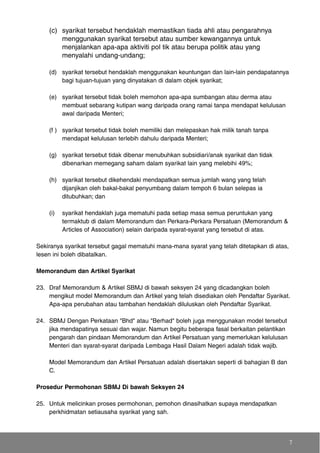 (c) syarikat tersebut hendaklah memastikan tiada ahli atau pengarahnya
menggunakan syarikat tersebut atau sumber kewangannya untuk
menjalankan apa-apa aktiviti pol tik atau berupa politik atau yang
menyalahi undang-undang;
(d) syarikat tersebut hendaklah menggunakan keuntungan dan lain-lain pendapatannya
bagi tujuan-tujuan yang dinyatakan di dalam objek syarikat;
(e) syarikat tersebut tidak boleh memohon apa-apa sumbangan atau derma atau
membuat sebarang kutipan wang daripada orang ramai tanpa mendapat kelulusan
awal daripada Menteri;
(f ) syarikat tersebut tidak boleh memiliki dan melepaskan hak milik tanah tanpa
mendapat kelulusan terlebih dahulu daripada Menteri;
(g) syarikat tersebut tidak dibenar menubuhkan subsidiari/anak syarikat dan tidak
dibenarkan memegang saham dalam syarikat lain yang melebihi 49%;
(h) syarikat tersebut dikehendaki mendapatkan semua jumlah wang yang telah
dijanjikan oleh bakal-bakal penyumbang dalam tempoh 6 bulan selepas ia
ditubuhkan; dan
(i) syarikat hendaklah juga mematuhi pada setiap masa semua peruntukan yang
termaktub di dalam Memorandum dan Perkara-Perkara Persatuan (Memorandum &
Articles of Association) selain daripada syarat-syarat yang tersebut di atas.
Sekiranya syarikat tersebut gagal mematuhi mana-mana syarat yang telah ditetapkan di atas,
lesen ini boleh dibatalkan.
Memorandum dan Artikel Syarikat
23. Draf Memorandum & Artikel SBMJ di bawah seksyen 24 yang dicadangkan boleh
mengikut model Memorandum dan Artikel yang telah disediakan oleh Pendaftar Syarikat.
Apa-apa perubahan atau tambahan hendaklah diluluskan oleh Pendaftar Syarikat.
24. SBMJ Dengan Perkataan "Bhd" atau "Berhad" boleh juga menggunakan model tersebut
jika mendapatinya sesuai dan wajar. Namun begitu beberapa fasal berkaitan pelantikan
pengarah dan pindaan Memorandum dan Artikel Persatuan yang memerlukan kelulusan
Menteri dan syarat-syarat daripada Lembaga Hasil Dalam Negeri adalah tidak wajib.
Model Memorandum dan Artikel Persatuan adalah disertakan seperti di bahagian B dan
C.
Prosedur Permohonan SBMJ Di bawah Seksyen 24
25. Untuk melicinkan proses permohonan, pemohon dinasihatkan supaya mendapatkan
perkhidmatan setiausaha syarikat yang sah.
7
 