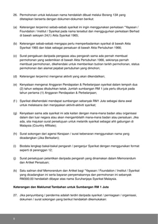 26. Permohonan untuk kelulusan nama hendaklah dibuat melalui Borang 13A yang
ditetapkan berserta dengan dokumen-dokumen berikut:
(a) Keterangan terperinci sebab-sebab syarikat ini ingin menggunakan perkataan *Yayasan /
Foundation / Institut / Syarikat pada nama tersebut dan menggugurkan perkataan Berhad
di bawah seksyen 24(1) Akta Syarikat 1965;
(b) Keterangan sebab-sebab mengapa perlu memperbadankan syarikat di bawah Akta
Syarikat 1965 dan tidak sebagai persatuan di bawah Akta Pertubuhan 1966;
(c) Surat pengakuan daripada pengasas atau pengarah sama ada pernah membuat
permohonan yang sedemikian di bawah Akta Pertubuhan 1966, sekiranya pernah
membuat permohonan, dikehendaki untuk memberikan butiran tarikh permohonan, status
permohonan dan alamat pejabat pertubuhan yang dimohon;
(d) Keterangan terperinci mengenai aktiviti yang akan dikendalikan;
(e) Kenyataan mengenai Anggaran Pendapatan & Perbelanjaan syarikat dalam tempoh dua
(2) tahun selepas ditubuhkan kelak. Jumlah sumbangan RM 1 juta perlu ditunjuk pada
tahun pertama (1) Anggaran Pendapatan & Perbelanjaan;
(f ) Syarikat dikehendaki mendapat sumbangan sebanyak RM1 Juta sebagai dana awal
untuk melaksana dan menjayakan aktiviti-aktiviti syarikat;
(g) Kenyataan sama ada syarikat ini ada kaitan dengan mana-mana badan atau organisasi
dalam dan luar negara atau akan mengambilalih mana-mana badan atau persatuan. Jika
ada, sila majukan surat persetujuan untuk melantik syarikat sebagai ahli gabungan di
Malaysia (Country Affiliate);
(h) Surat sokongan dari agensi Kerajaan / surat kebenaran menggunakan nama yang
dicadangkan (Jika Berkaitan);
(i) Biodata lengkap bakal-bakal pengarah / penganjur Syarikat dengan menggunakan format
seperti di perenggan 12;
(j) Surat persetujuan pelantikan daripada pengarah yang dinamakan dalam Memorandum
dan Artikel Persatuan;
(k) Satu salinan draf Memorandum dan Artikel bagi *Yayasan / Foundation / Institut / Syarikat
yang dicadangkan ini serta bayaran penyemakannya dan permohonan ini sebanyak
RM300.00 hendaklah dibayar atas nama Suruhanjaya Syarikat Malaysia.
Keterangan dan Maklumat Tambahan untuk Sumbangan RM 1 Juta
27. Jika penyumbang / penderma adalah terdiri daripada syarikat / perniagaan / organisasi,
dokumen / surat sokongan yang berikut hendaklah dikemukakan:
8
 