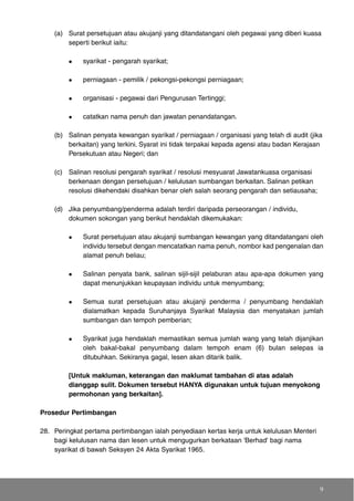 (a) Surat persetujuan atau akujanji yang ditandatangani oleh pegawai yang diberi kuasa
seperti berikut iaitu:
syarikat - pengarah syarikat;
perniagaan - pemilik / pekongsi-pekongsi perniagaan;
organisasi - pegawai dari Pengurusan Tertinggi;
catatkan nama penuh dan jawatan penandatangan.
(b) Salinan penyata kewangan syarikat / perniagaan / organisasi yang telah di audit (jika
berkaitan) yang terkini. Syarat ini tidak terpakai kepada agensi atau badan Kerajaan
Persekutuan atau Negeri; dan
(c) Salinan resolusi pengarah syarikat / resolusi mesyuarat Jawatankuasa organisasi
berkenaan dengan persetujuan / kelulusan sumbangan berkaitan. Salinan petikan
resolusi dikehendaki disahkan benar oleh salah seorang pengarah dan setiausaha;
(d) Jika penyumbang/penderma adalah terdiri daripada perseorangan / individu,
dokumen sokongan yang berikut hendaklah dikemukakan:
Surat persetujuan atau akujanji sumbangan kewangan yang ditandatangani oleh
individu tersebut dengan mencatatkan nama penuh, nombor kad pengenalan dan
alamat penuh beliau;
Salinan penyata bank, salinan sijil-sijil pelaburan atau apa-apa dokumen yang
dapat menunjukkan keupayaan individu untuk menyumbang;
Semua surat persetujuan atau akujanji penderma / penyumbang hendaklah
dialamatkan kepada Suruhanjaya Syarikat Malaysia dan menyatakan jumlah
sumbangan dan tempoh pemberian;
Syarikat juga hendaklah memastikan semua jumlah wang yang telah dijanjikan
oleh bakal-bakal penyumbang dalam tempoh enam (6) bulan selepas ia
ditubuhkan. Sekiranya gagal, lesen akan ditarik balik.
[Untuk makluman, keterangan dan maklumat tambahan di atas adalah
dianggap sulit. Dokumen tersebut HANYA digunakan untuk tujuan menyokong
permohonan yang berkaitan].
Prosedur Pertimbangan
28. Peringkat pertama pertimbangan ialah penyediaan kertas kerja untuk kelulusan Menteri
bagi kelulusan nama dan lesen untuk mengugurkan berkataan 'Berhad' bagi nama
syarikat di bawah Seksyen 24 Akta Syarikat 1965.
9
 