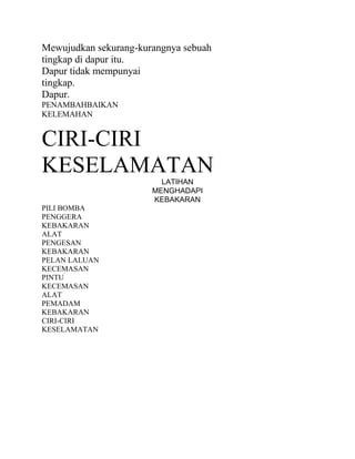 Mewujudkan sekurang-kurangnya sebuah
tingkap di dapur itu.
Dapur tidak mempunyai
tingkap.
Dapur.
PENAMBAHBAIKAN
KELEMAHAN

CIRI-CIRI
KESELAMATAN
LATIHAN
MENGHADAPI
KEBAKARAN
PILI BOMBA
PENGGERA
KEBAKARAN
ALAT
PENGESAN
KEBAKARAN
PELAN LALUAN
KECEMASAN
PINTU
KECEMASAN
ALAT
PEMADAM
KEBAKARAN
CIRI-CIRI
KESELAMATAN

 