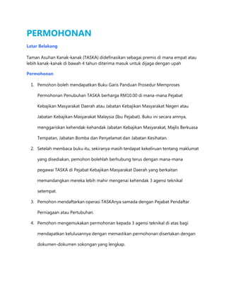 PERMOHONAN
Latar Belakang
Taman Asuhan Kanak-kanak (TASKA) didefinasikan sebagai premis di mana empat atau
lebih kanak-kanak di bawah 4 tahun diterima masuk untuk dijaga dengan upah
Permohonan
1. Pemohon boleh mendapatkan Buku Garis Panduan Prosedur Memproses
Permohonan Penubuhan TASKA berharga RM10.00 di mana-mana Pejabat
Kebajikan Masyarakat Daerah atau Jabatan Kebajikan Masyarakat Negeri atau
Jabatan Kebajikan Masyarakat Malaysia (Ibu Pejabat). Buku ini secara amnya,
menggariskan kehendak-kehandak Jabatan Kebajikan Masyarakat, Majlis Berkuasa
Tempatan, Jabatan Bomba dan Penyelamat dan Jabatan Kesihatan.
2. Setelah membaca buku itu, sekiranya masih terdapat kekeliruan tentang maklumat
yang disediakan, pemohon bolehlah berhubung terus dengan mana-mana
pegawai TASKA di Pejabat Kebajikan Masyarakat Daerah yang berkaitan
memandangkan mereka lebih mahir mengenai kehendak 3 agensi teknikal
setempat.
3. Pemohon mendaftarkan operasi TASKAnya samada dengan Pejabat Pendaftar
Perniagaan atau Pertubuhan.
4. Pemohon mengemukakan permohonan kepada 3 agensi teknikal di atas bagi
mendapatkan kelulusannya dengan memastikan permohonan disertakan dengan
dokumen-dokumen sokongan yang lengkap.

 