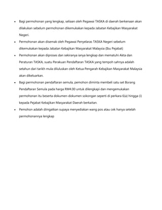 Bagi permohonan yang lengkap, seliaan oleh Pegawai TASKA di daerah berkenaan akan
dilakukan sebelum permohonan dikemukakan kepada Jabatan Kebajikan Masyarakat
Negeri.
Permohonan akan disemak oleh Pegawai Penyelaras TASKA Negeri sebelum
dikemukakan kepada Jabatan Kebajikan Masyarakat Malaysia (Ibu Pejabat)
Permohonan akan diproses dan sekiranya ianya lengkap dan mematuhi Akta dan
Peraturan TASKA, suatu Perakuan Pendaftaran TASKA yang tempoh sahnya adalah
setahun dari tarikh mula diluluskan oleh Ketua Pengarah Kebajikan Masyarakat Malaysia
akan dikeluarkan.
Bagi permohonan pendaftaran semula, pemohon diminta membeli satu set Borang
Pendaftaran Semula pada harga RM4.00 untuk dilengkapi dan mengemukakan
permohonan itu beserta dokumen-dokumen sokongan seperti di perkara 6(a) hingga (i)
kepada Pejabat Kebajikan Masyarakat Daerah berkaitan.
Pemohon adalah diingatkan supaya menyediakan wang pos atau cek hanya setelah
permohonannya lengkap

 