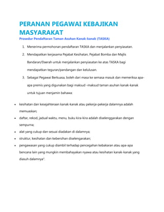 PERANAN PEGAWAI KEBAJIKAN
MASYARAKAT
Prosedur Pendaftaran Taman Asuhan Kanak-kanak (TASKA)
1. Menerima permohonan pendaftaran TASKA dan menjalankan penyiasatan.
2. Mendapatkan kerjasama Pejabat Kesihatan, Pejabat Bomba dan Majlis
Bandaran/Daerah untuk menjalankan penyiasatan ke atas TASKA bagi
mendapatkan teguran/pandangan dan kelulusan.
3. Sebagai Pegawai Berkuasa, boleh dari masa ke semasa masuk dan memeriksa apaapa premis yang digunakan bagi maksud -maksud taman asuhan kanak-kanak
untuk tujuan menjamin bahawa:
kesihatan dan kesejahteraan kanak-kanak atau pekerja-pekerja dalamnya adalah
memuaskan;
daftar, rekod, jadual waktu, menu, buku kira-kira adalah diselenggarakan dengan
sempurna;
alat yang cukup dan sesuai diadakan di dalamnya;
struktur, kesihatan dan kebersihan diselengarakan;
pengawasan yang cukup diambil terhadap pencegahan kebakaran atau apa-apa
bencana lain yang mungkin membahayakan nyawa atau kesihatan kanak-kanak yang
diasuh dalamnya".

 