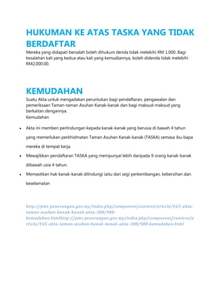 HUKUMAN KE ATAS TASKA YANG TIDAK
BERDAFTAR
Mereka yang didapati bersalah boleh dihukum denda tidak melebihi RM 1,000. Bagi
kesalahan kali yang kedua atau kali yang kemudiannya, boleh didenda tidak melebihi
RM2,000.00.

KEMUDAHAN
Suatu Akta untuk mengadakan peruntukan bagi pendaftaran, pengawalan dan
pemeriksaan Taman-taman Asuhan Kanak-kanak dan bagi maksud-maksud yang
berkaitan dengannya.
Kemudahan
Akta ini memberi perlindungan kepada kanak-kanak yang berusia di bawah 4 tahun
yang memerlukan perkhidmatan Taman Asuhan Kanak-kanak (TASKA) semasa ibu bapa
mereka di tempat kerja.
Mewajibkan pendaftaran TASKA yang mempunyai lebih daripada 9 orang kanak-kanak
dibawah usia 4 tahun.
Memastikan hak kanak-kanak dilindungi iaitu dari segi perkembangan, kebersihan dan
keselamatan

http://pmr.penerangan.gov.my/index.php/component/content/article/165 -aktataman-asuhan-kanak-kanak-akta-308/988kemudahan.htmlhttp://pmr.penerangan.gov.my/index.php/component/content/a
rticle/165-akta-taman-asuhan-kanak-kanak-akta-308/988-kemudahan.html

 