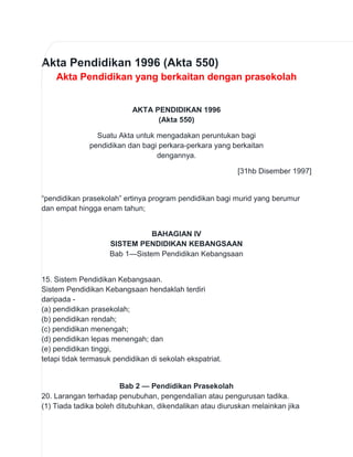 Akta Pendidikan 1996 (Akta 550)
Akta Pendidikan yang berkaitan dengan prasekolah

AKTA PENDIDIKAN 1996
(Akta 550)
Suatu Akta untuk mengadakan peruntukan bagi
pendidikan dan bagi perkara-perkara yang berkaitan
dengannya.
[31hb Disember 1997]

“pendidikan prasekolah” ertinya program pendidikan bagi murid yang berumur
dan empat hingga enam tahun;
BAHAGIAN IV
SISTEM PENDIDIKAN KEBANGSAAN
Bab 1—Sistem Pendidikan Kebangsaan

15. Sistem Pendidikan Kebangsaan.
Sistem Pendidikan Kebangsaan hendaklah terdiri
daripada (a) pendidikan prasekolah;
(b) pendidikan rendah;
(c) pendidikan menengah;
(d) pendidikan lepas menengah; dan
(e) pendidikan tinggi,
tetapi tidak termasuk pendidikan di sekolah ekspatriat.

Bab 2 — Pendidikan Prasekolah
20. Larangan terhadap penubuhan, pengendaIian atau pengurusan tadika.
(1) Tiada tadika boleh ditubuhkan, dikendalikan atau diuruskan melainkan jika

 