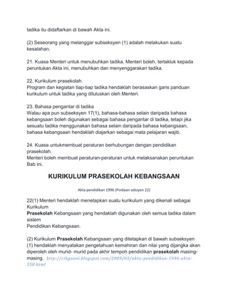 tadika itu didaftarkan di bawah Akta ini.
(2) Seseorang yang melanggar subseksyen (1) adalah melakukan suatu
kesalahan.
21. Kuasa Menteri untuk menubuhkan tadika. Menteri boleh, tertakluk kepada
peruntukan Akta ini, menubuhkan dan menyenggarakan tadika.
22. Kurikulum prasekolah.
Program dan kegiatan tiap-tiap tadika hendaklah berasaskan garis panduan
kurikulum untuk tadika yang diluluskan oleh Menteri.
23. Bahasa pengantar di tadika
Walau apa pun subseksyen 17(1), bahasa-bahasa selain daripada bahasa
kebangsaan boleh digunakan sebagai bahasa pengantar di tadika, tetapi jika
sesuatu tadika menggunakan bahasa selain daripada bahasa kebangsaan,
bahasa kebangsaan hendaklah diajarkan sebagai mata pelajaran wajib.
24. Kuasa untukmembuat peraturan berhubungan dengan pendidikan
prasekolah.
Menteri boleh membuat peraturan-peraturan untuk melaksanakan peruntukan
Bab ini.

KURIKULUM PRASEKOLAH KEBANGSAAN
Akta pendidikan 1996 (Pindaan seksyen 22)

22(1) Menteri hendaklah menetapkan suatu kurikulum yang dikenali sebagai
Kurikulum
Prasekolah Kebangsaan yang hendaklah digunakan oleh semua tadika dalam
sistem
Pendidikan Kebangsaan.
(2) Kurikulum Prasekolah Kebangsaan yang ditetapkan di bawah subseksyen
(1) hendaklah menyatakan pengetahuan kemahiran dan nilai yang dijangka akan
diperoleh oleh murid- murid pada akhir tempoh pendidikan prasekolah masingmasing. http://cikguani.blogspot.com/2009/03/akta -pendidikan-1996-akta550.html

 