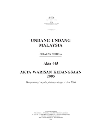 Warisan Kebangsaan                                                     1
                                           National Heritage                         1




                         LAWS OF MALAYSIA
                                                REPRINT



                                               Act 645

                      NATIONAL HERITAGE ACT 2005
                        Incorporating all amendments up to 1 June 2006




                                                 PUBLISHED BY
                                 THE COMMISSIONER OF LAW REVISION, MALAYSIA
                              UNDER THE AUTHORITY OF THE REVISION OF LAWS ACT 1968
                                            IN COLLABORATION WITH
                                      PERCETAKAN NASIONAL MALAYSIA BHD
                                                     2006




      UNDANG-UNDANG
         MALAYSIA
                 CETAKAN SEMULA



                      Akta 645

AKTA WARISAN KEBANGSAAN
          2005
  Mengandungi segala pindaan hingga 1 Jun 2006




                         DITERBITKAN OLEH
          PESURUHJAYA PENYEMAK UNDANG-UNDANG, MALAYSIA
       DI BAWAH KUASA AKTA PENYEMAKAN UNDANG-UNDANG 1968
                    SECARA USAHA SAMA DENGAN
                PERCETAKAN NASIONAL MALAYSIA BHD
                                2006
 