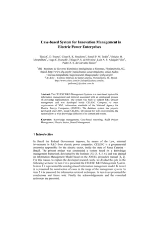 Case-based System for Innovation Management in
                   Electric Power Enterprises

     Tânia C. D. Bueno1, César R. K. Stradiotto1, Sonali P. M. Bedin1, Vinícius O.
Mirapalheta1, Hugo C. Hoeschl¹, Thiago P. S. de Oliveira¹, Luiz A. P. Athayde Filho2,
                         Pedro A. S. de Carvalho Júnior2
   1
       I3G - Instituto de Governo Eletrônico Inteligências e Sistemas, Florianópolis, SC,
         Brasil. http://www.i3g.org.br {tania.bueno; cesar.stradiotto; sonali.bedin;
               vinicius.mirapalheta; hugo.hoeschl; thiago.paulo}@i3g.org.br
             2
              CELESC - Centrais Elétricas de Santa Catarina, Florianópolis, SC, Brasil.
                     http://www.celesc.com.br {luizpaf@celesc.com.br;
                                  pedroascj}@celesc.com.br



         Abstract. The CELESC R&D Management Systems is a case-based system for
         information management and retrieval associated with an ontological process
         of knowledge representation. The system was built to support R&D project
         management and was developed inside CELESC Company, to meet
         requirements of XML information standards of the National Agency for
         Electric Energy Companies (ANEEL). The database system has projects
         developed since 2001, inside CELESC. Developed for web environments, the
         system allows a wide knowledge diffusion of its content and results.

         Keywords: Knowledge management; Case-based reasoning, R&D Project
         Management, Electric Sector, Shared Management.




1 Introduction

In Brazil the Federal Government imposes, by means of the Law, minimal
investments in R&D from electric power companies. CELESC is a governmental
enterprise responsible for the electric sector, inside the state of Santa Catarina –
Brazil. The present project was constructed a system based on a knowledge
management framework developed by the Institute i3G [3, 4, 5, 6], and was created
an Information Management Model based on the ANEEL procedure manual [1, 2].
For this reason, to explain the developed research work, we divided this job on the
following sections: In item 2 it is presented the CELESC R&D Management System.
In item 3 it is presented the ontology-based information management model. In item 4
it is presented the construction of cases in the range of the management system. In
item 5 it is presented the information retrieval techniques. In item 6 are presented the
conclusions and future wok. Finally the acknowledgements and the consulted
references are presented.
 